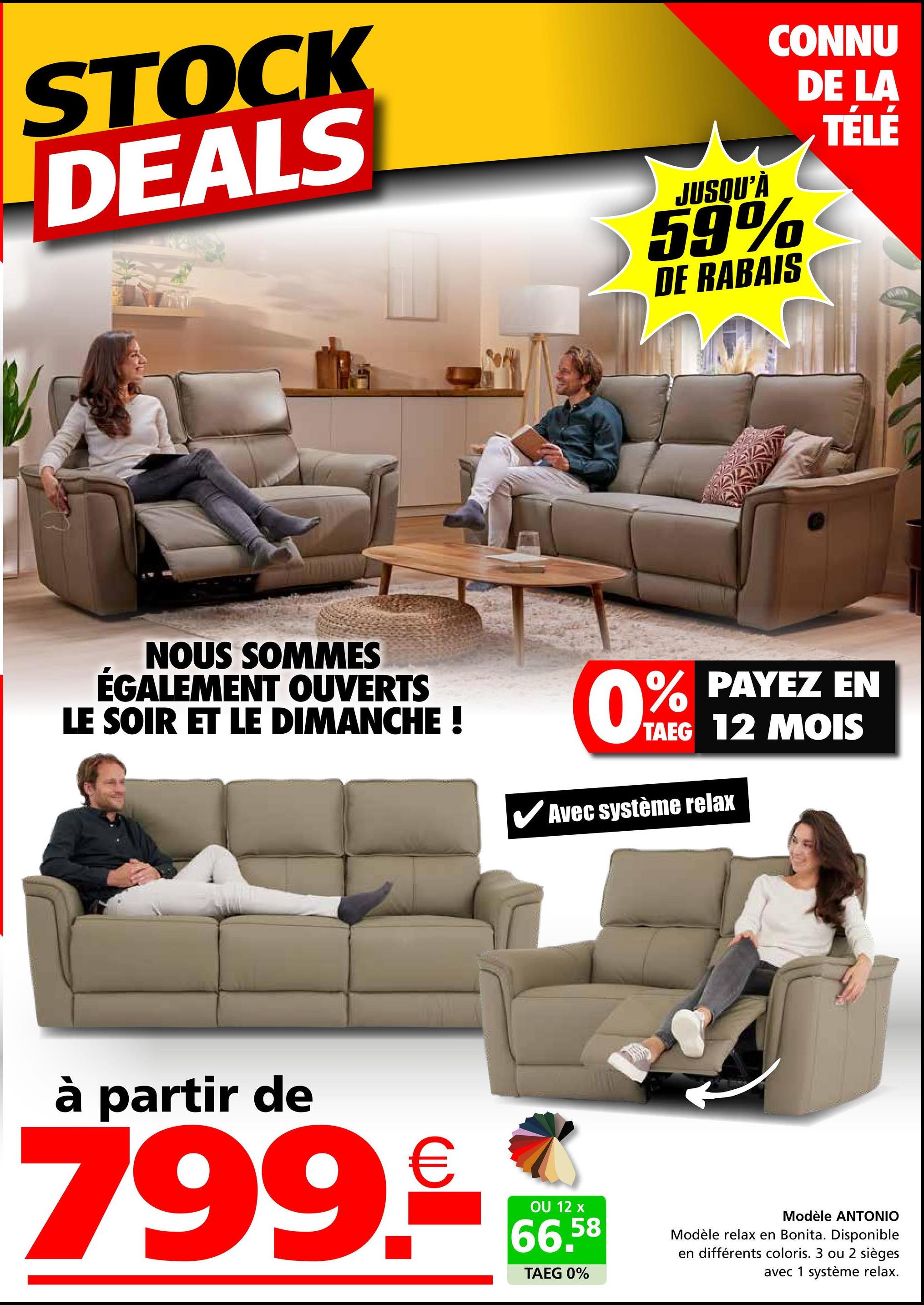 STOCK
DEALS
JUSQU'À
CONNU
DE LA
59%
DE RABAIS
TÉLÉ
NOUS SOMMES
ÉGALEMENT OUVERTS
LE SOIR ET LE DIMANCHE !
0% PAYEZ EN
TAEG 12 MOIS
Avec système relax
à partir de
799.90
OU 12 x
66,58
TAEG 0%
Modèle ANTONIO
Modèle relax en Bonita. Disponible
en différents coloris. 3 ou 2 sièges
avec 1 système relax.