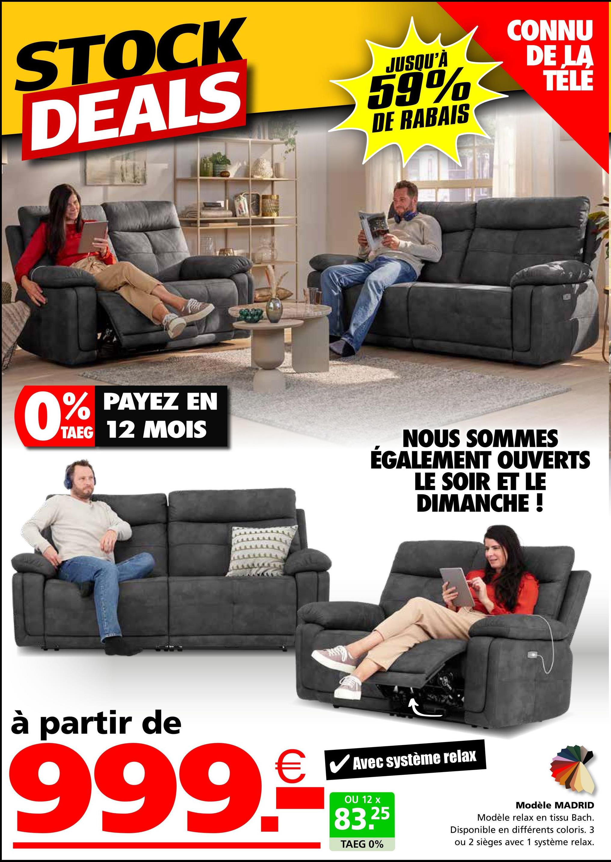 STOCK
DEALS
JUSQU'À
59%
DE RABAIS
CONNU
DE LA
TÉLÉ
61004
0% PAYEZ EN
TAEG 12 MOIS
NOUS SOMMES
ÉGALEMENT OUVERTS
LE SOIR ET LE
DIMANCHE !
à partir de
999.
✓ Avec système relax
OU 12 x
25
83.2
TAEG 0%
Modèle MADRID
Modèle relax en tissu Bach.
Disponible en différents coloris. 3
ou 2 sièges avec 1 système relax.