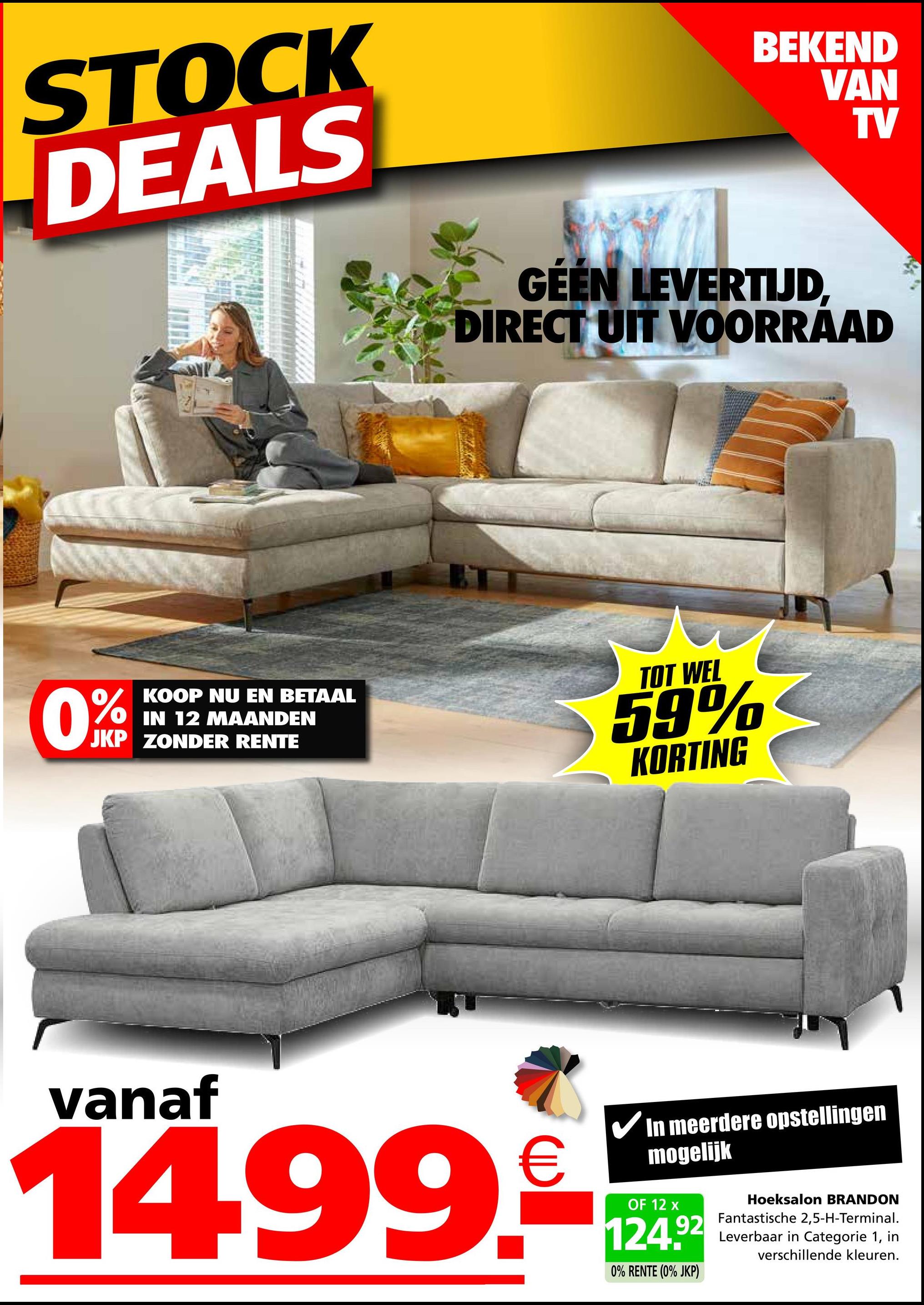 STOCK
DEALS
0%
KOOP NU EN BETAAL
IN 12 MAANDEN
JKP ZONDER RENTE
BEKEND
VAN
TV
GÉEN LEVERTIJD,
DIRECT UIT VOORRAAD
TOT WEL
59%
KORTING
vanaf
In meerdere opstellingen
mogelijk
14.99.924
OF
0% RENTE (0% JKP)
Hoeksalon BRANDON
Fantastische 2,5-H-Terminal.
Leverbaar in Categorie 1, in
verschillende kleuren.