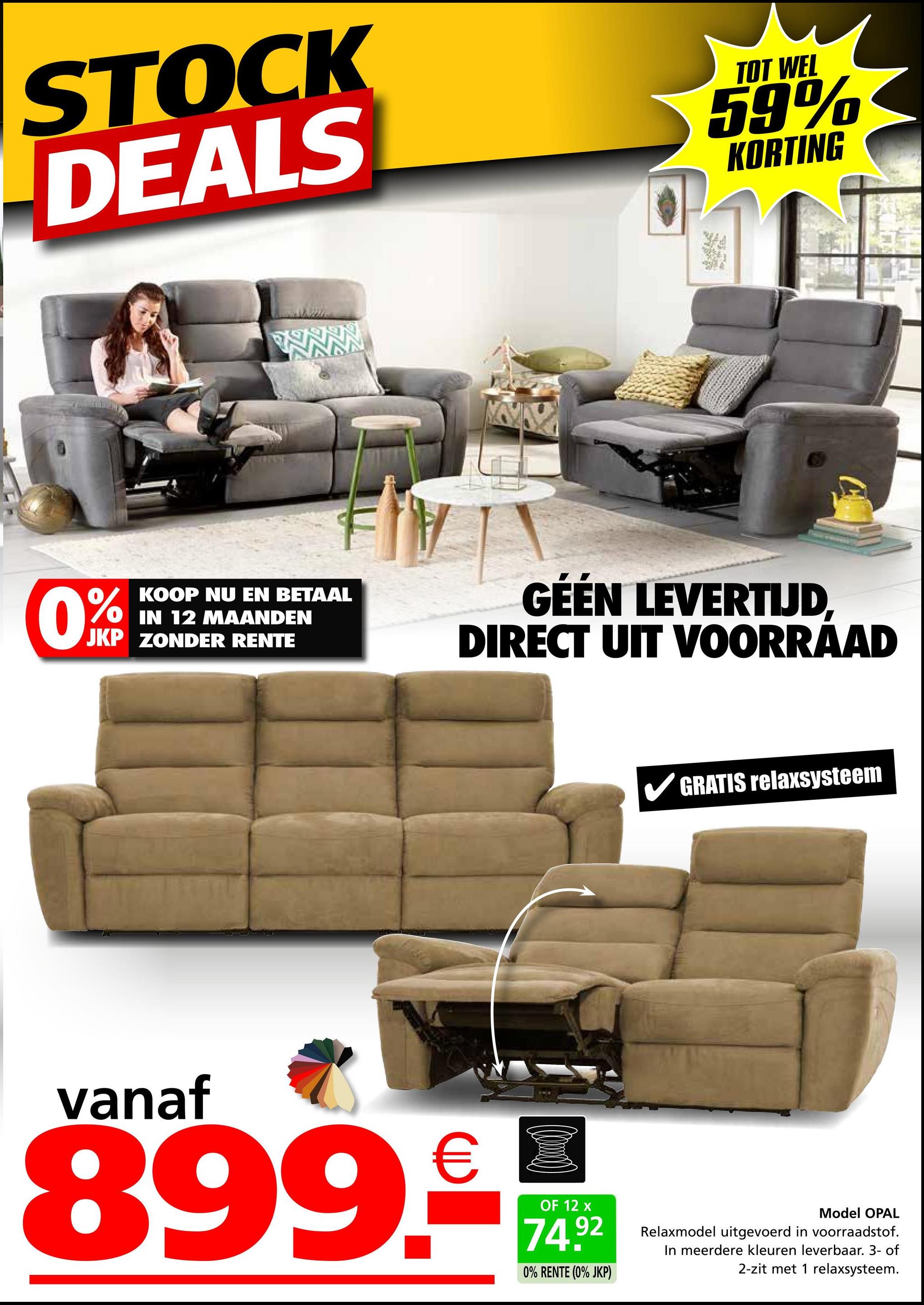 STOCK
DEALS
TOT WEL
59%
KORTING
W
0%
KOOP NU EN BETAAL
IN 12 MAANDEN
JKP ZONDER RENTE
GÉÉN LEVERTIJD,
DIRECT UIT VOORRAAD
GRATIS relaxsysteem
vanaf
899.-
OF 12 x
74.92
0% RENTE (0% JKP)
Model OPAL
Relaxmodel uitgevoerd in voorraadstof.
In meerdere kleuren leverbaar. 3- of
2-zit met 1 relaxsysteem.