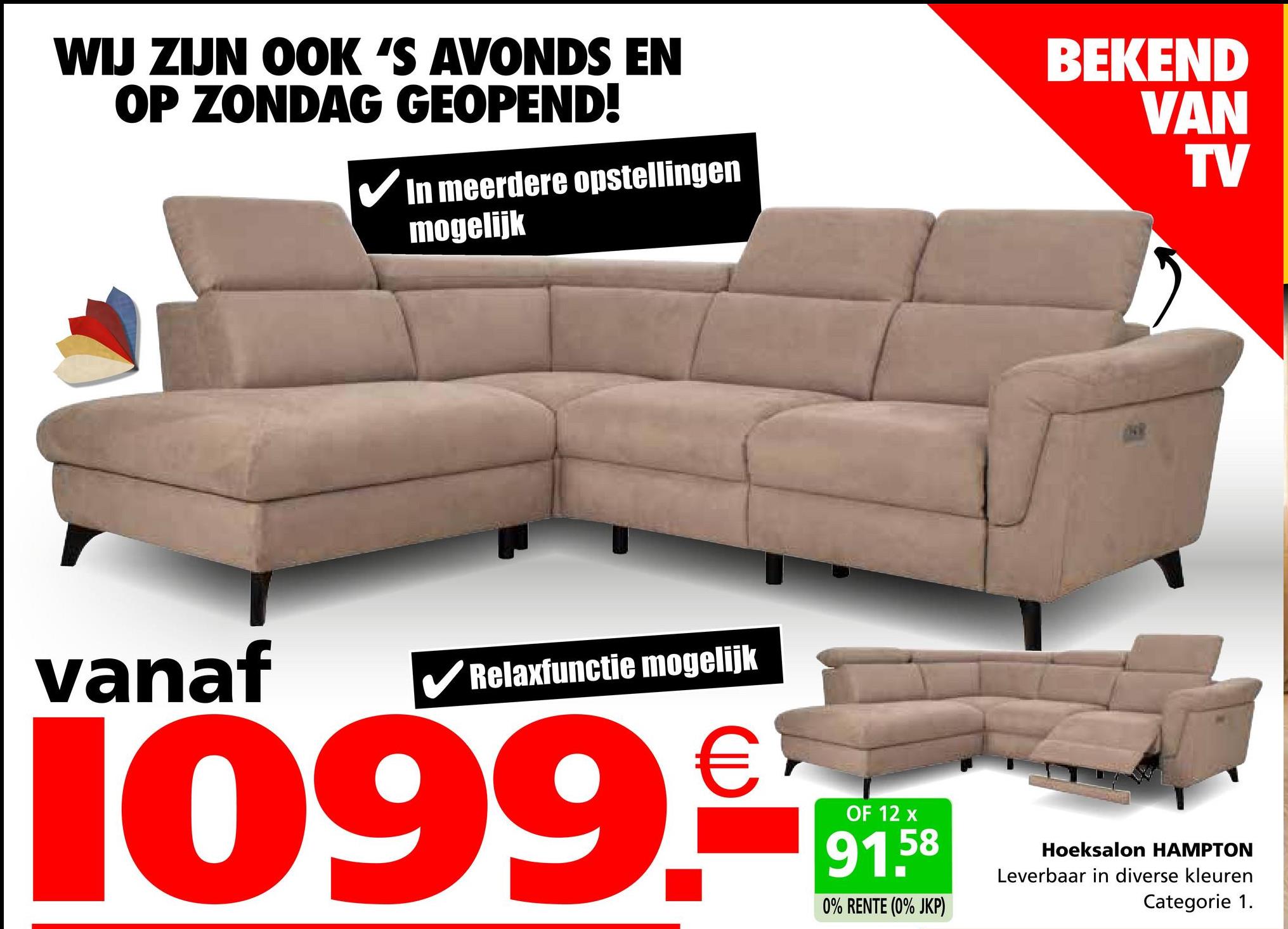 WIJ ZIJN OOK 'S AVONDS EN
OP ZONDAG GEOPEND!
In meerdere opstellingen
mogelijk
BEKEND
VAN
TV
vanaf
✓ Relaxfunctie mogelijk
1099.c
OF 12 x
58
91.5
0% RENTE (0% JKP)
Hoeksalon HAMPTON
Leverbaar in diverse kleuren
Categorie 1.