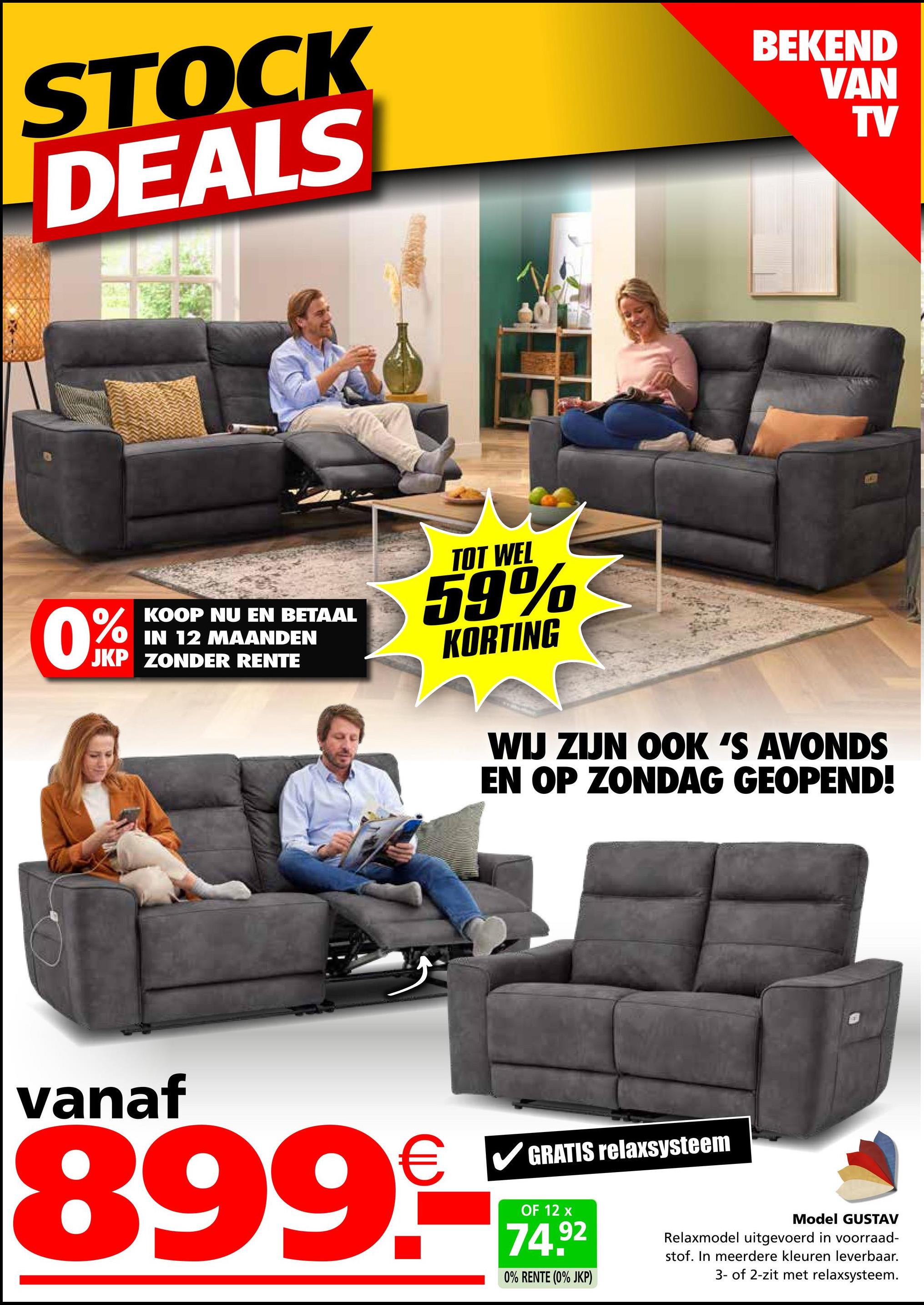 STOCK
DEALS
BEKEND
VAN
TV
0%
KOOP NU EN BETAAL
IN 12 MAANDEN
JKP ZONDER RENTE
TOT WEL
59%
KORTING
WIJ ZIJN OOK 'S AVONDS
EN OP ZONDAG GEOPEND!
vanaf
✓ GRATIS relaxsysteem
899-
OF 12 x
74.92
0% RENTE (0% JKP)
Model GUSTAV
Relaxmodel uitgevoerd in voorraad-
stof. In meerdere kleuren leverbaar.
3- of 2-zit met relaxsysteem.