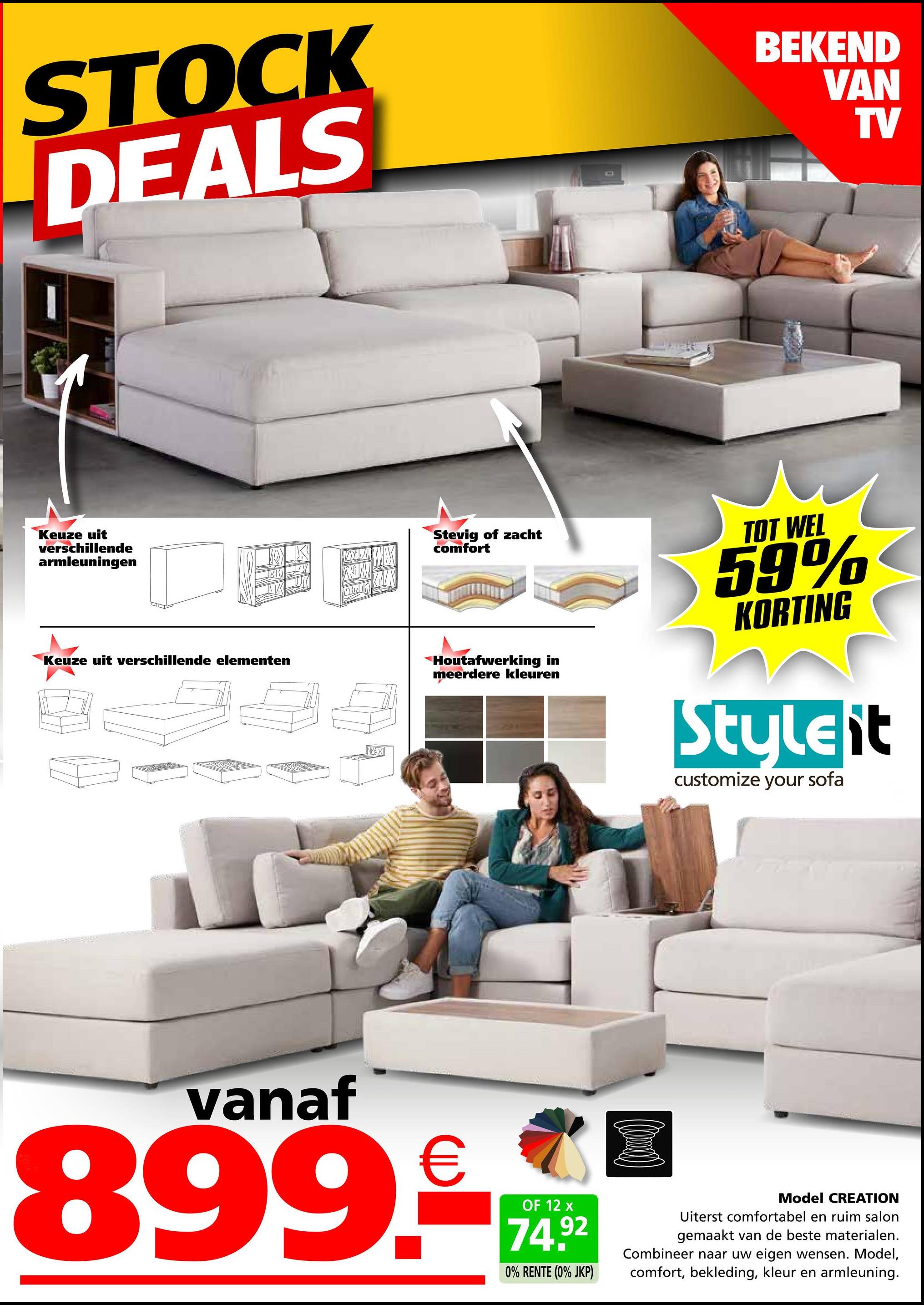 STOCK
DEALS
BEKEND
VAN
TV
Keuze uit
verschillende
armleuningen
Keuze uit verschillende elementen
NIN
X
Stevig of zacht
comfort
Houtafwerking in
meerdere kleuren
TOT WEL
59%
KORTING
Styleit
customize your sofa
vanaf
899.c
OF 12 x
74.92
0% RENTE (0% JKP)
Model CREATION
Uiterst comfortabel en ruim salon
gemaakt van de beste materialen.
Combineer naar uw eigen wensen. Model,
comfort, bekleding, kleur en armleuning.