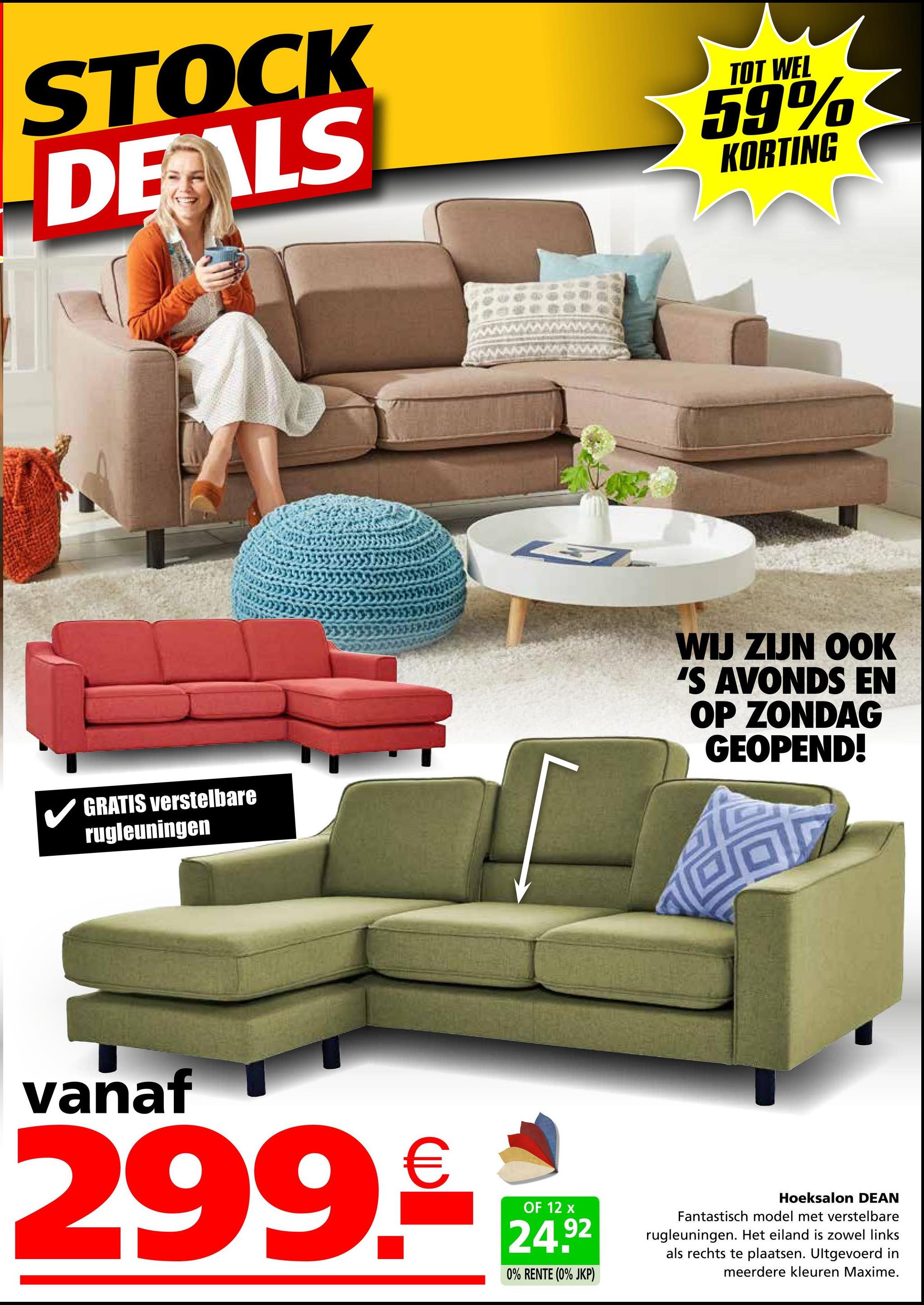 STOCK
DEALS
TOT WEL
59%
KORTING
GRATIS verstelbare
rugleuningen
WIJ ZIJN OOK
'S AVONDS EN
OP ZONDAG
GEOPEND!
vanaf
299.€
OF 12 x
24.92
0% RENTE (0% JKP)
Hoeksalon DEAN
Fantastisch model met verstelbare
rugleuningen. Het eiland is zowel links
als rechts te plaatsen. Ultgevoerd in
meerdere kleuren Maxime.