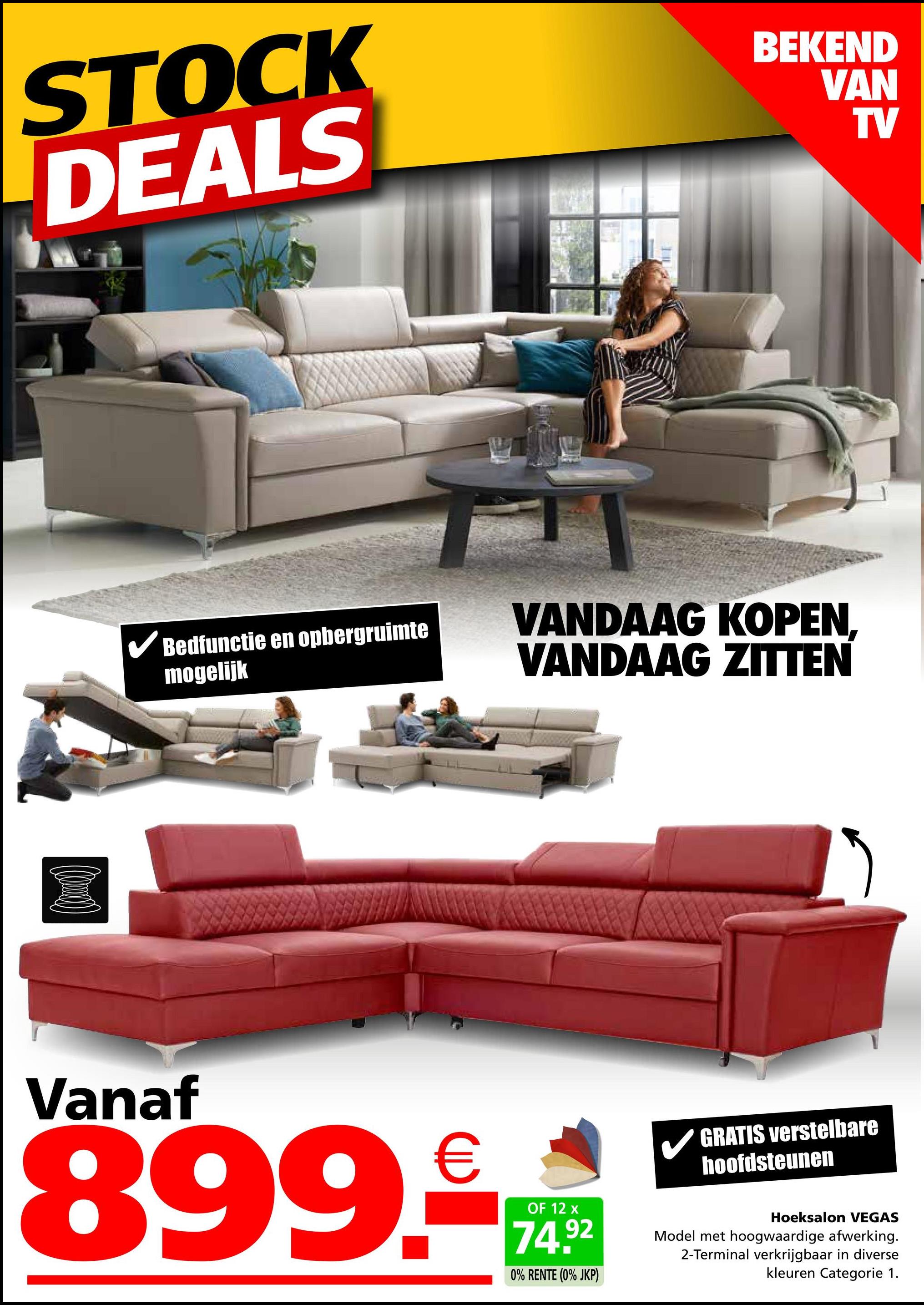 STOCK
DEALS
BEKEND
VAN
TV
✓ Bedfunctie en opbergruimte
mogelijk
VANDAAG KOPEN.
VANDAAG ZITTEN
Vanaf
899.€
OF 12 x
74.92
0% RENTE (0% JKP)
GRATIS verstelbare
hoofdsteunen
Hoeksalon VEGAS
Model met hoogwaardige afwerking.
2-Terminal verkrijgbaar in diverse
kleuren Categorie 1.