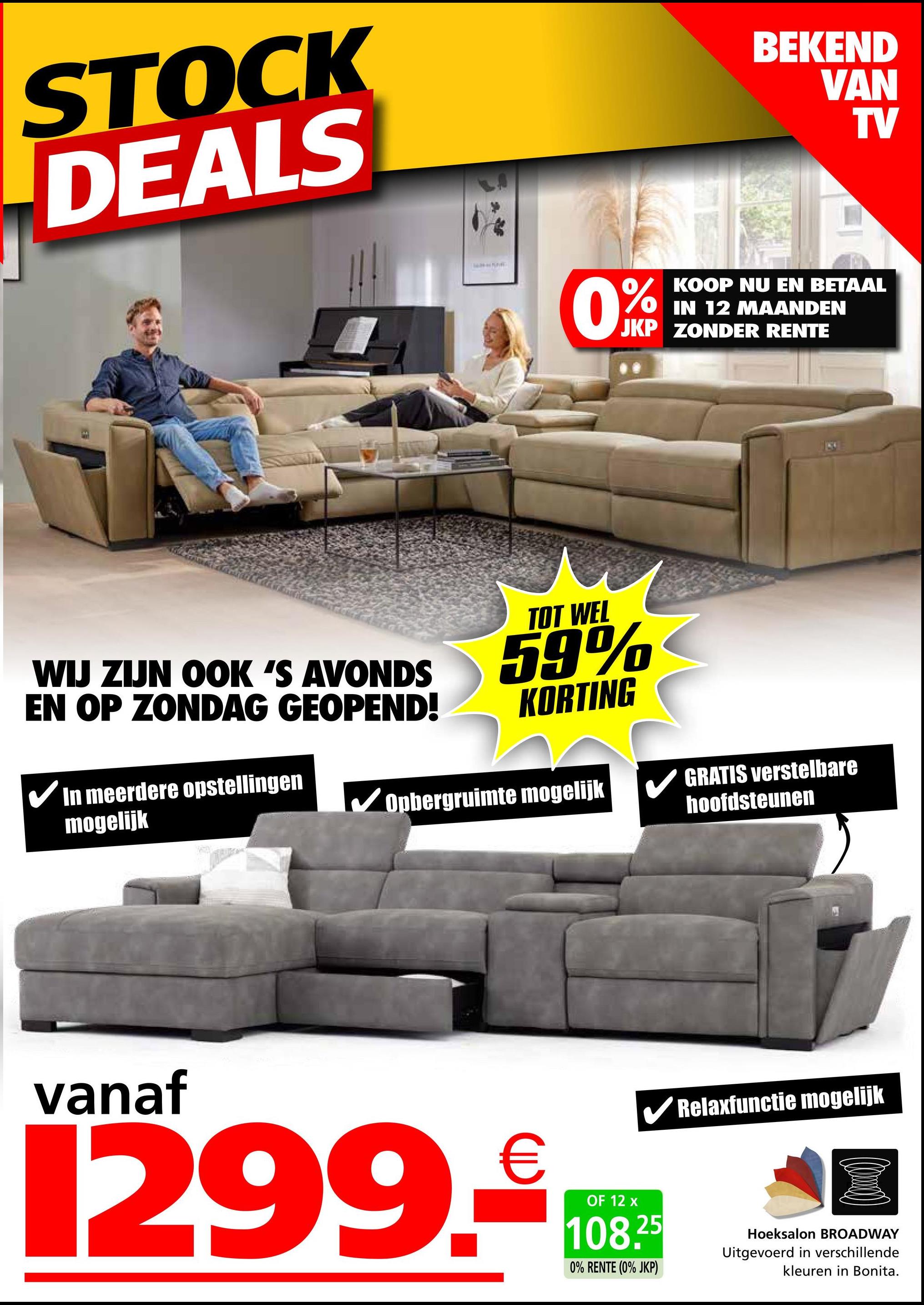 STOCK
DEALS
0%
BEKEND
VAN
TV
KOOP NU EN BETAAL
IN 12 MAANDEN
JKP ZONDER RENTE
WIJ ZIJN OOK 'S AVONDS
EN OP ZONDAG GEOPEND!
✓ In meerdere opstellingen
mogelijk
TOT WEL
59%
KORTING
Opbergruimte mogelijk
GRATIS verstelbare
hoofdsteunen
vanaf
1299.
OF 12 x
108.25
0% RENTE (0% JKP)
Relaxfunctie mogelijk
Hoeksalon BROADWAY
Uitgevoerd in verschillende
kleuren in Bonita.