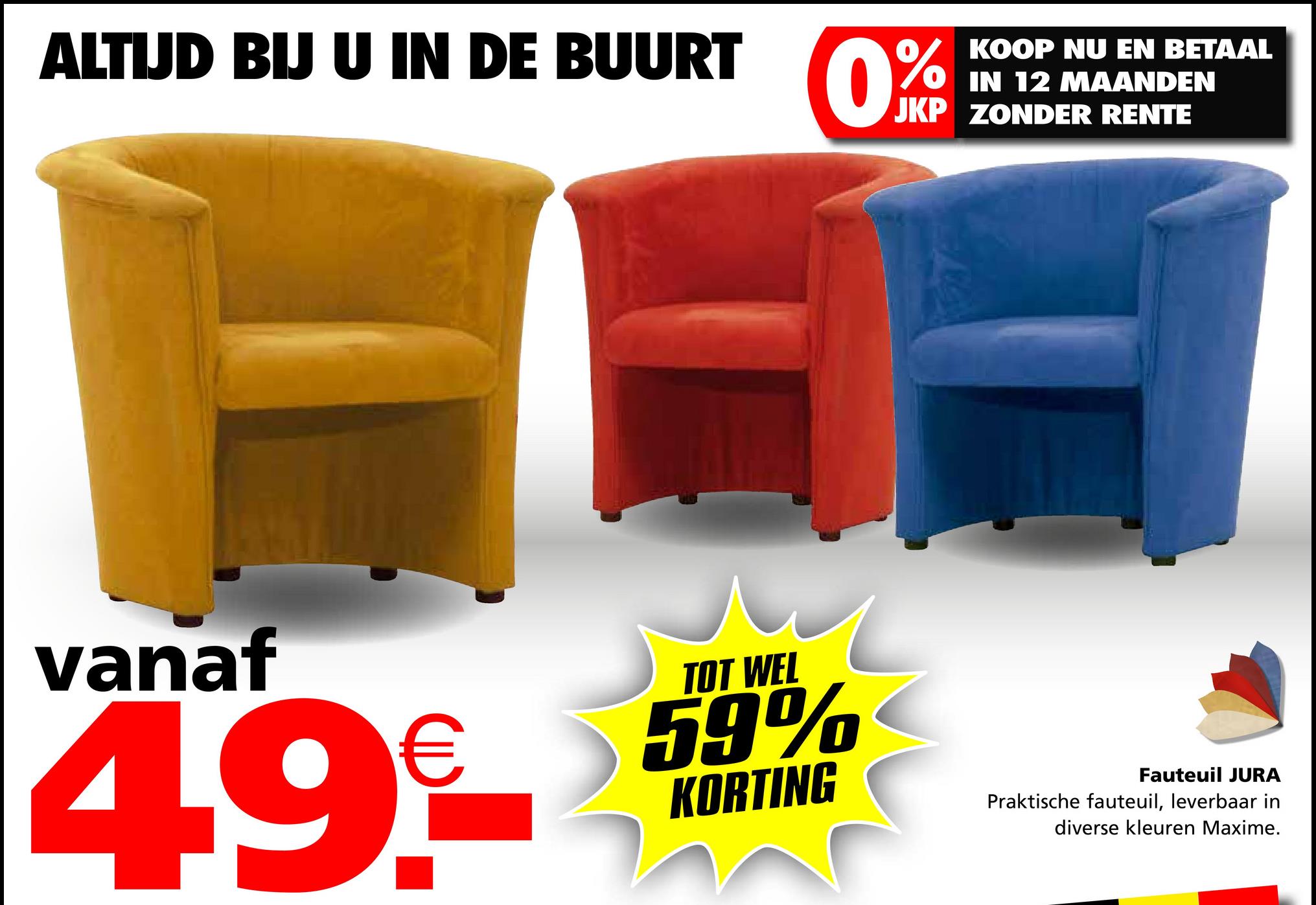 ALTIJD BIJ U IN DE BUURT
0%
KOOP NU EN BETAAL
IN 12 MAANDEN
JKP ZONDER RENTE
vanaf
4.9€
TOT WEL
59%
KORTING
Fauteuil JURA
Praktische fauteuil, leverbaar in
diverse kleuren Maxime.