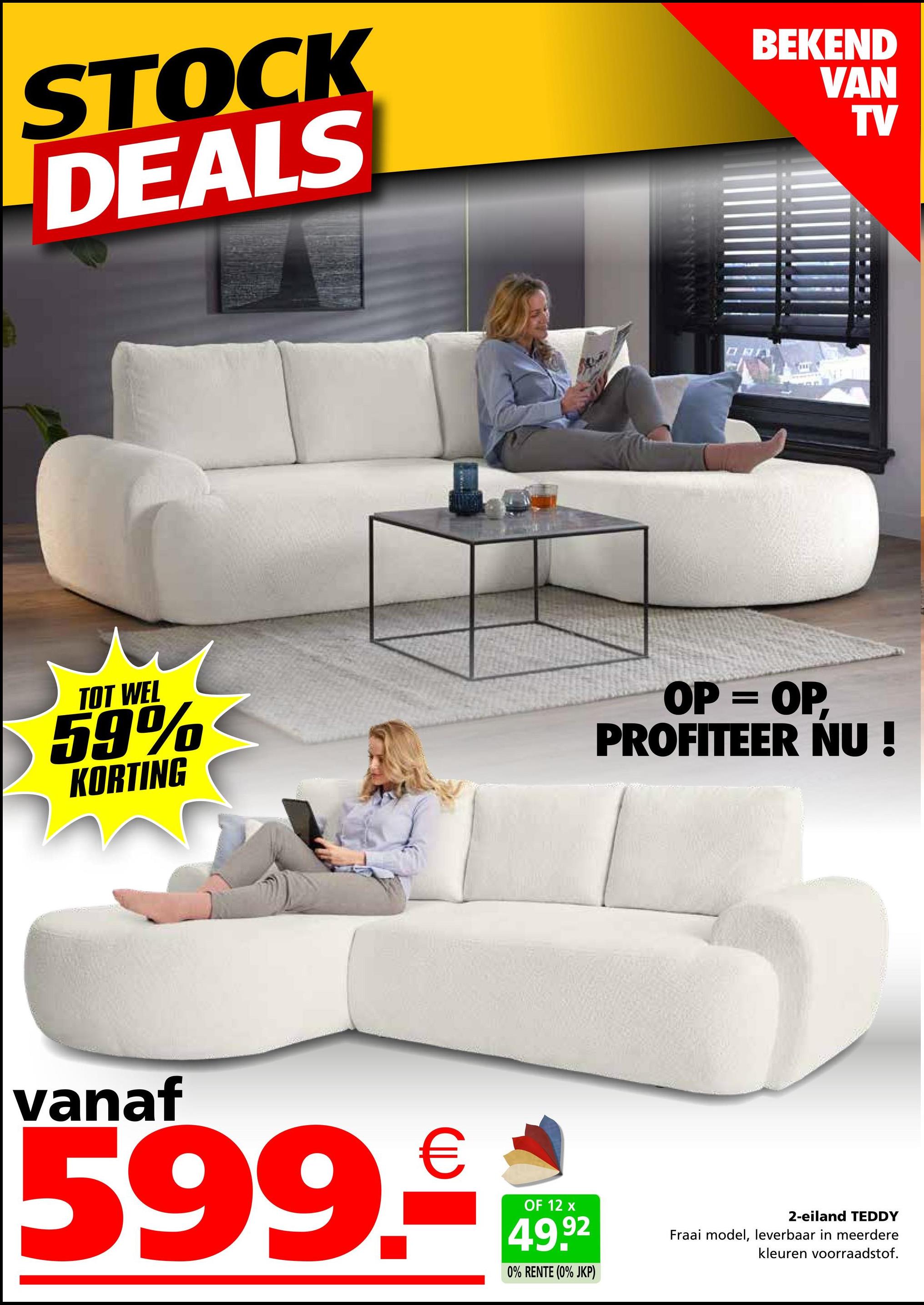 STOCK
DEALS
BEKEND
VAN
TV
TOT WEL
59%
KORTING
OP = OP,
PROFITEER NU!
vanaf
599.€
OF 12 x
49.92
0% RENTE (0% JKP)
2-eiland TEDDY
Fraai model, leverbaar in meerdere
kleuren voorraadstof.