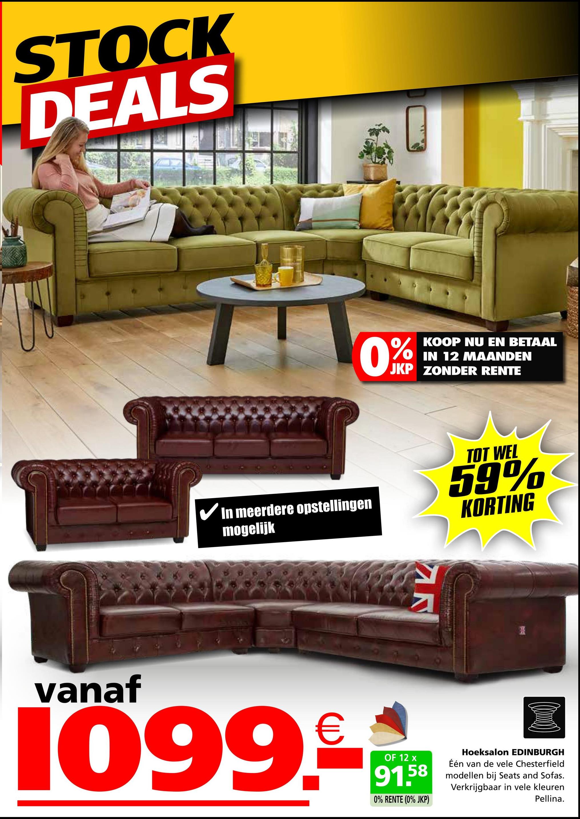 STOCK
DEALS
KOOP NU EN BETAAL
IN 12 MAANDEN
JKP ZONDER RENTE
✓ In meerdere opstellingen
mogelijk
TOT WEL
59%
KORTING
N
vanaf
1099.99
OF 12
58
0% RENTE (0% JKP)
Hoeksalon EDINBURGH
Één van de vele Chesterfield
modellen bij Seats and Sofas.
Verkrijgbaar in vele kleuren
Pellina.