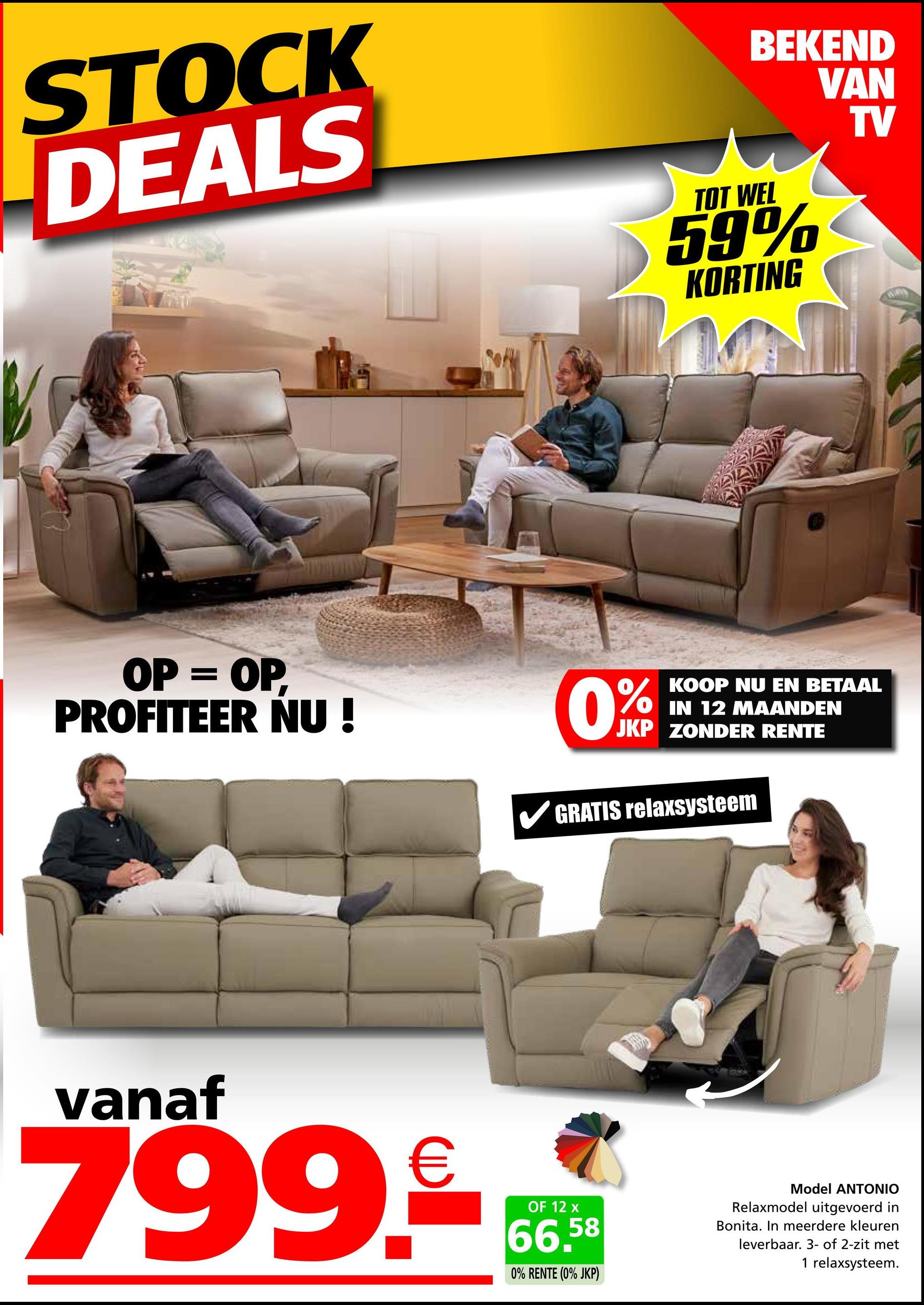 STOCK
DEALS
TOT WEL
BEKEND
VAN
59%
KORTING
TV
OP = OP
PROFITEER NU!
0%
KOOP NU EN BETAAL
IN 12 MAANDEN
JKP ZONDER RENTE
GRATIS relaxsysteem
vanaf
799.99
OF 12 x
66.58
0% RENTE (0% JKP)
Model ANTONIO
Relaxmodel uitgevoerd in
Bonita. In meerdere kleuren
leverbaar. 3- of 2-zit met
1 relaxsysteem.