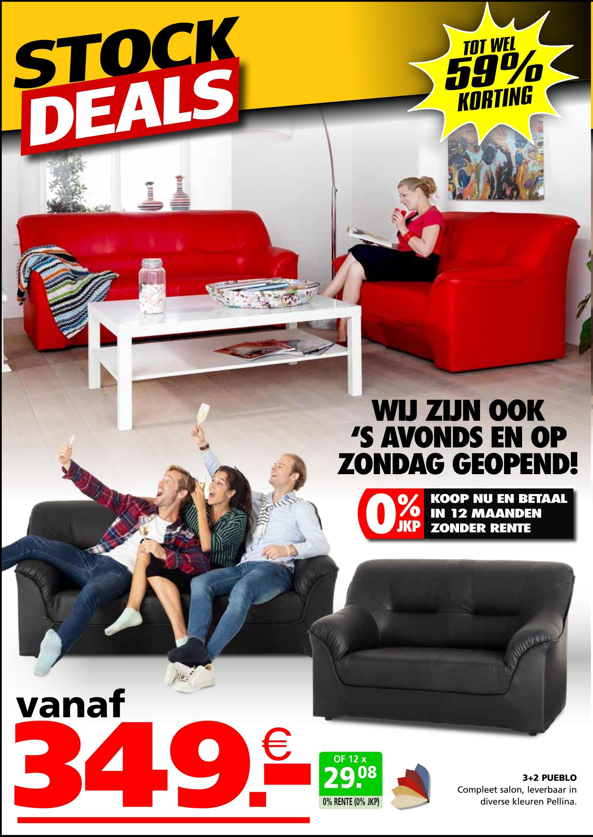 STOCK
DEALS
TOT WEL
59%
KORTING
WIJ ZIJN OOK
'S AVONDS EN OP
ZONDAG GEOPEND!
0%
KOOP NU EN BETAAL
IN 12 MAANDEN
JKP ZONDER RENTE
vanaf
34.9.
OF 12 x
29.08
0% RENTE (0% JKP)
3+2 PUEBLO
Compleet salon, leverbaar in
diverse kleuren Pellina.