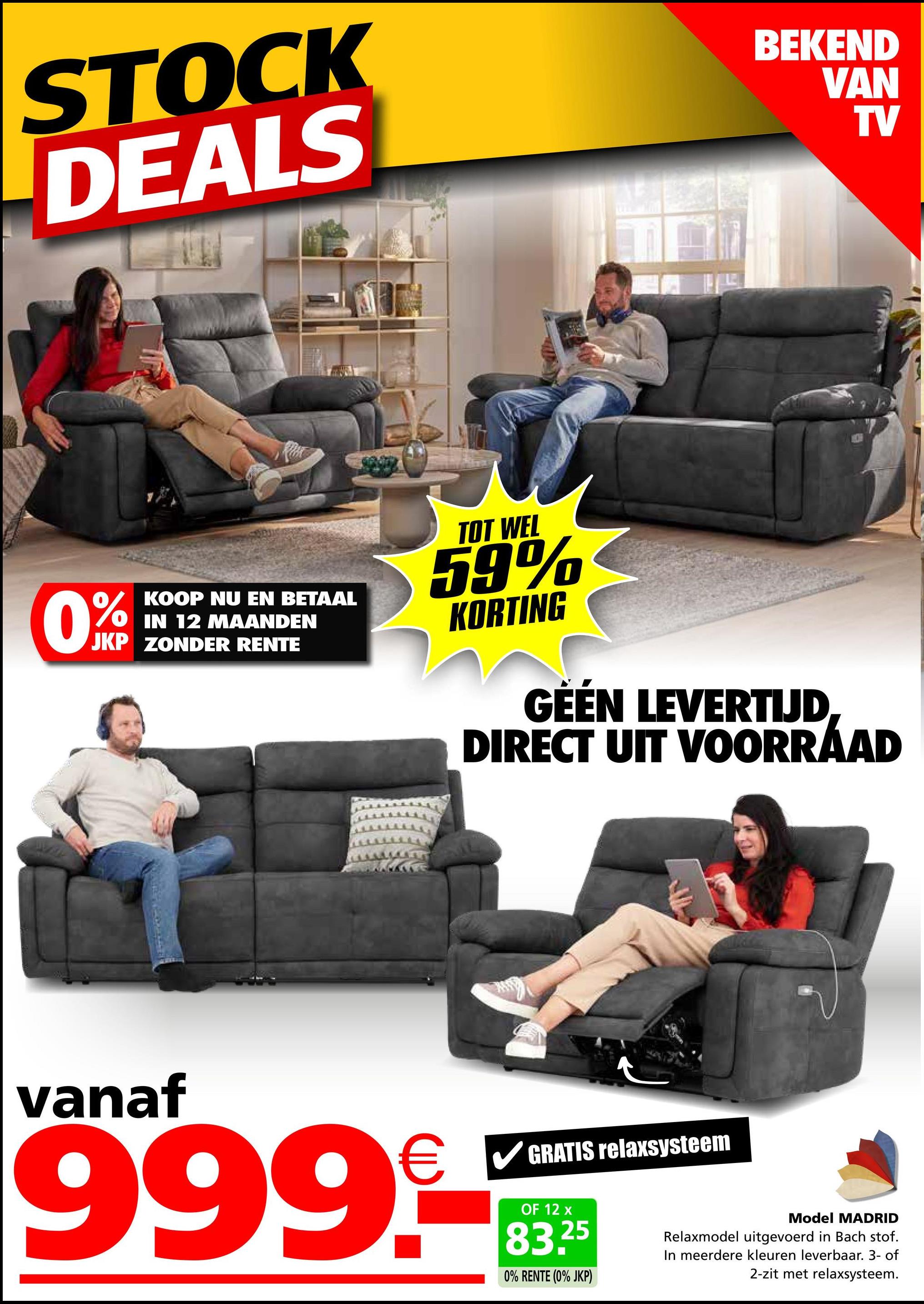 STOCK
DEALS
BEKEND
VAN
TV
0%
KOOP NU EN BETAAL
IN 12 MAANDEN
JKP ZONDER RENTE
TOT WEL
59%
KORTING
GÉÉN LEVERTIJD
DIRECT UIT VOORRAAD
vanaf
999.-
GRATIS relaxsysteem
OF 12 x
25
0% RENTE (0% JKP)
Model MADRID
Relaxmodel uitgevoerd in Bach stof.
In meerdere kleuren leverbaar. 3- of
2-zit met relaxsysteem.