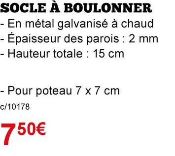 SOCLE A BOULONNER
- En métal galvanisé à chaud
- Épaisseur des parois : 2 mm
- Hauteur totale: 15 cm
- Pour poteau 7 x 7 cm
c/10178
750€