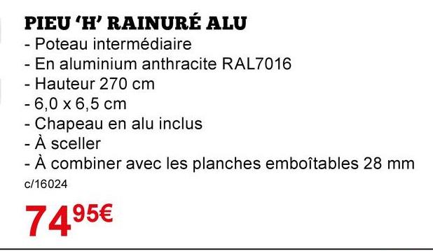 PIEU 'H' RAINURÉ ALU
- Poteau intermédiaire
- En aluminium anthracite RAL7016
· Hauteur 270 cm
- 6,0 x 6,5 cm
- Chapeau en alu inclus
- À sceller
- À combiner avec les planches emboîtables 28 mm
c/16024
7495€