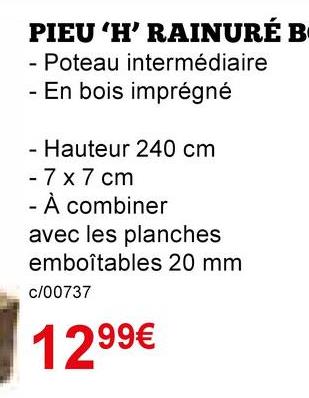 PIEU 'H' RAINURÉ B
- Poteau intermédiaire
- En bois imprégné
- Hauteur 240 cm
- 7 x 7 cm
- À combiner
avec les planches
emboîtables 20 mm
c/00737
1299€