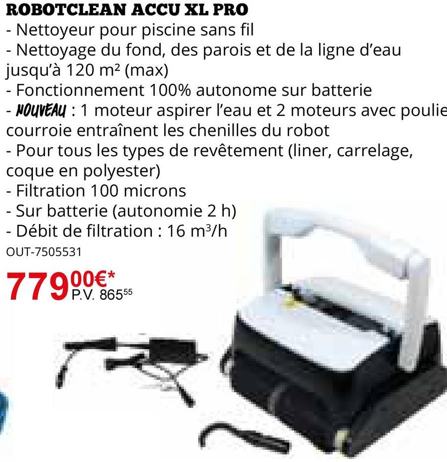 ROBOTCLEAN ACCU XL PRO
- Nettoyeur pour piscine sans fil
- Nettoyage du fond, des parois et de la ligne d'eau
jusqu'à 120 m² (max)
Fonctionnement 100% autonome sur batterie
- NOUVEAU : 1 moteur aspirer l'eau et 2 moteurs avec poulie
courroie entraînent les chenilles du robot
Pour tous les types de revêtement (liner, carrelage,
coque en polyester)
- Filtration 100 microns
- Sur batterie (autonomie 2 h)
- Débit de filtration: 16 m³/h
OUT-7505531
*
P.V. 86555