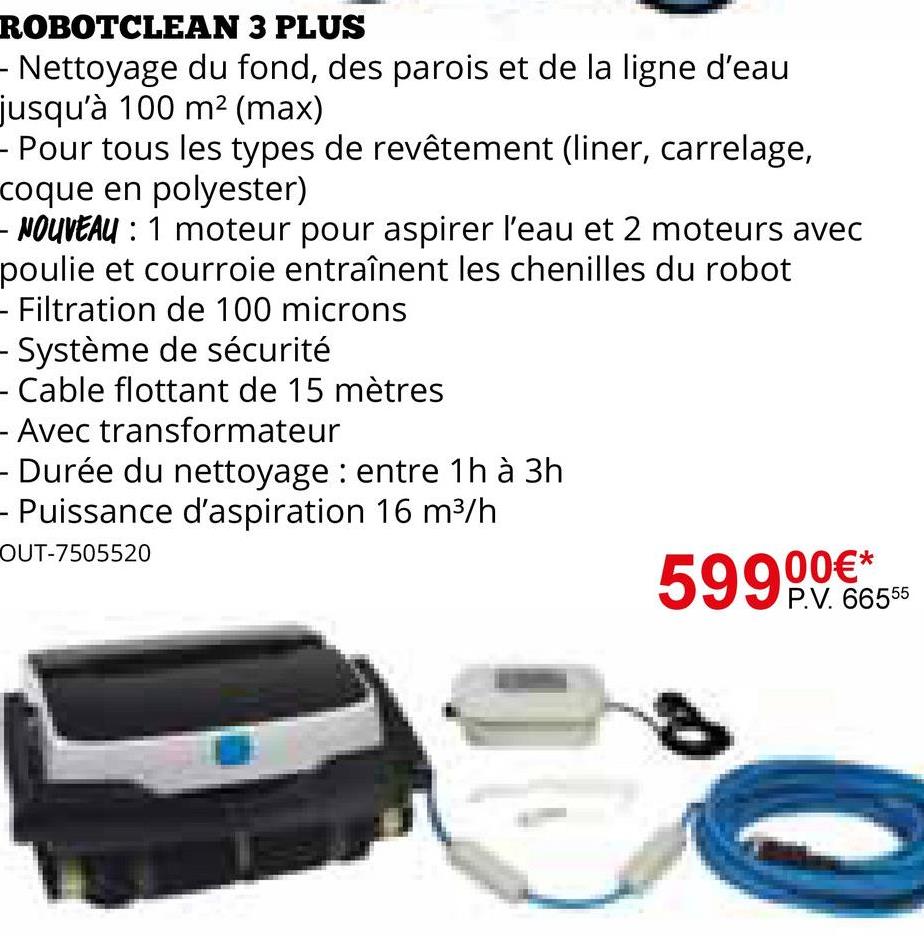 ROBOTCLEAN 3 PLUS
- Nettoyage du fond, des parois et de la ligne d'eau
jusqu'à 100 m² (max)
- Pour tous les types de revêtement (liner, carrelage,
coque en polyester)
- NOUVEAU : 1 moteur pour aspirer l'eau et 2 moteurs avec
poulie et courroie entraînent les chenilles du robot
- Filtration de 100 microns
- Système de sécurité
- Cable flottant de 15 mètres
- Avec transformateur
- Durée du nettoyage: entre 1h à 3h
- Puissance d'aspiration 16 m³/h
OUT-7505520
59900€*
P.V. 66555