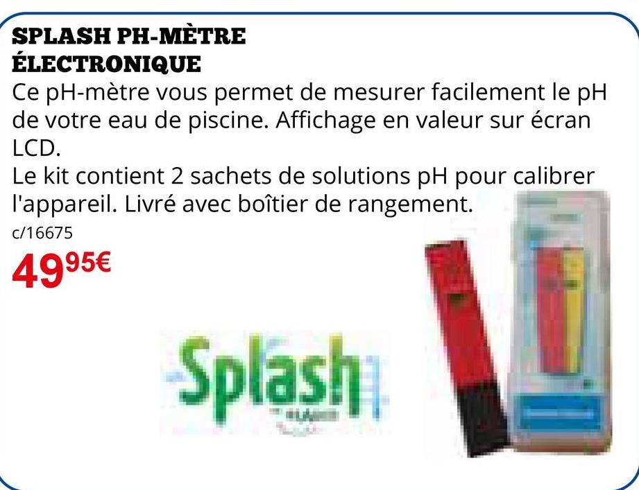 SPLASH PH-MÈTRE
ÉLECTRONIQUE
Ce pH-mètre vous permet de mesurer facilement le pH
de votre eau de piscine. Affichage en valeur sur écran
LCD.
Le kit contient 2 sachets de solutions pH pour calibrer
l'appareil. Livré avec boîtier de rangement.
c/16675
4995€
Splash