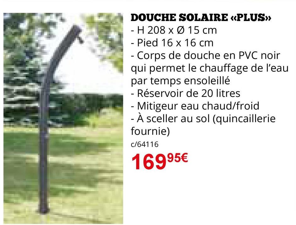 DOUCHE SOLAIRE «PLUS>>>
H 208 x 15 cm
- Pied 16 x 16 cm
- Corps de douche en PVC noir
qui permet le chauffage de l'eau
par temps ensoleillé
- Réservoir de 20 litres
- Mitigeur eau chaud/froid
- À sceller au sol (quincaillerie
fournie)
c/64116
16995€