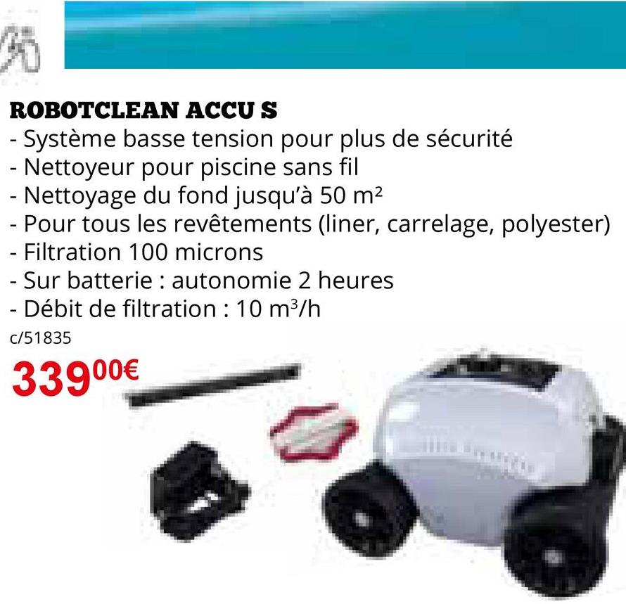 ROBOTCLEAN ACCUS
- Système basse tension pour plus de sécurité
- Nettoyeur pour piscine sans fil
- Nettoyage du fond jusqu'à 50 m²
- Pour tous les revêtements (liner, carrelage, polyester)
- Filtration 100 microns
- Sur batterie autonomie 2 heures
- Débit de filtration : 10 m³/h
c/51835
33900€