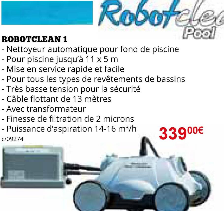 ROBOTCLEAN 1
Robotclea
- Nettoyeur automatique pour fond de piscine
Pour piscine jusqu'à 11 x 5 m
- Mise en service rapide et facile
- Pour tous les types de revêtements de bassins
- Très basse tension pour la sécurité
Câble flottant de 13 mètres
- Avec transformateur
Finesse de filtration de 2 microns
Puissance d'aspiration 14-16 m³/h
C/09274
Pool
33900€