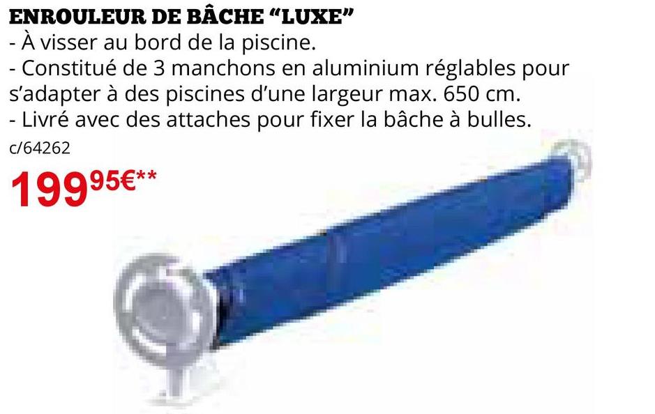 ENROULEUR DE BÂCHE “LUXE”
- À visser au bord de la piscine.
- Constitué de 3 manchons en aluminium réglables pour
s'adapter à des piscines d'une largeur max. 650 cm.
- Livré avec des attaches pour fixer la bâche à bulles.
c/64262
19995€**