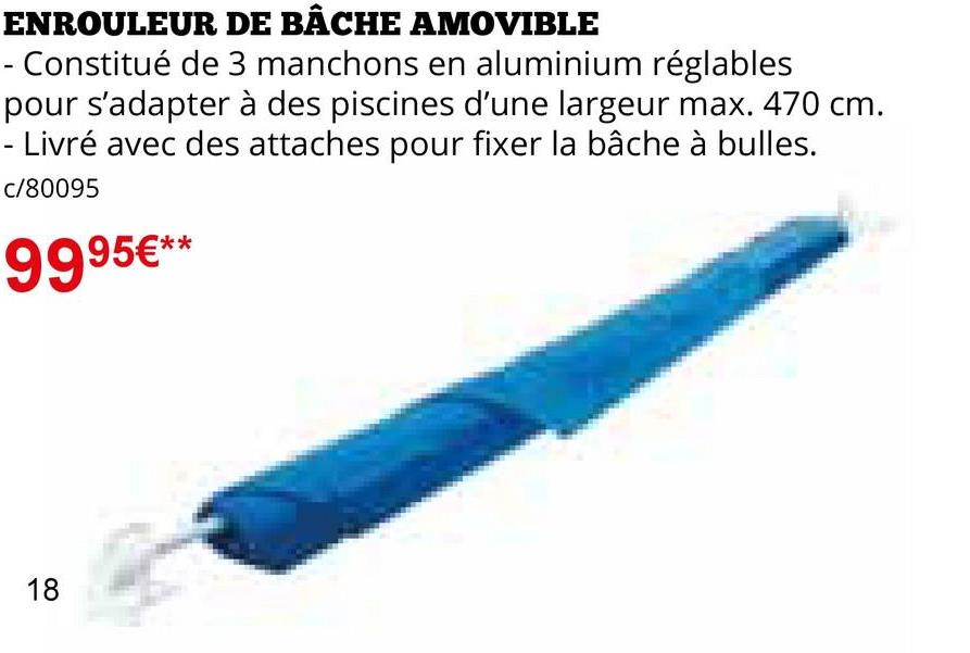 ENROULEUR DE BÂCHE AMOVIBLE
- Constitué de 3 manchons en aluminium réglables
pour s'adapter à des piscines d'une largeur max. 470 cm.
Livré avec des attaches pour fixer la bâche à bulles.
c/80095
9995€**
18