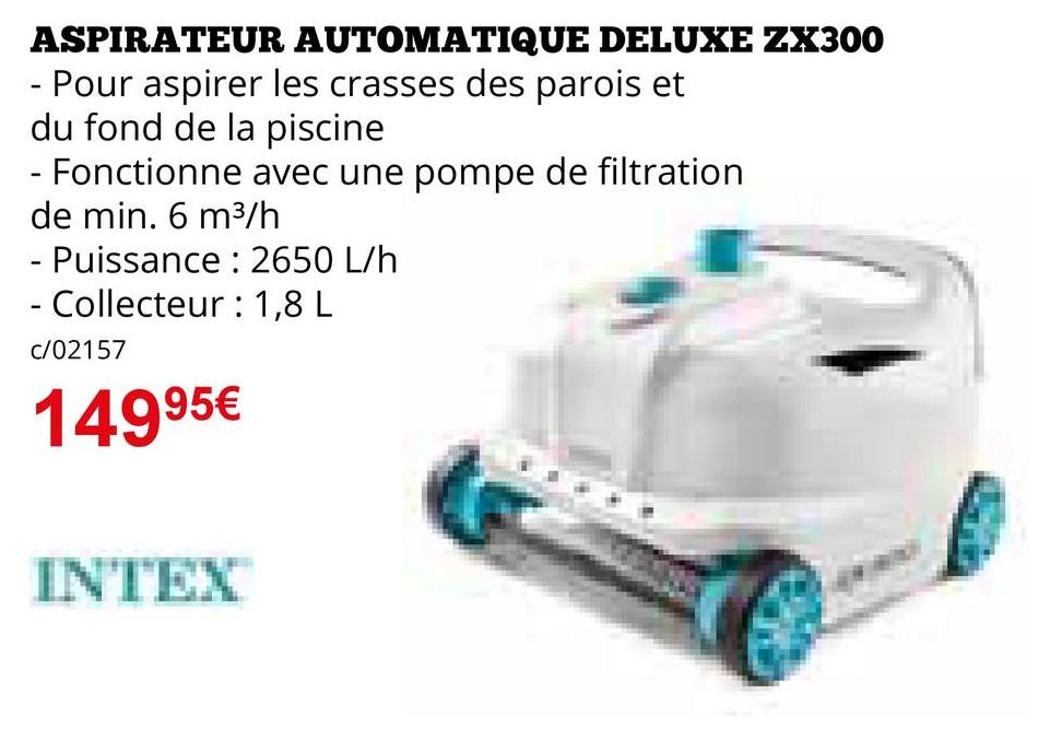 ASPIRATEUR AUTOMATIQUE DELUXE ZX300
- Pour aspirer les crasses des parois et
du fond de la piscine
- Fonctionne avec une pompe de filtration
de min. 6 m³/h
- Puissance : 2650 L/h
- Collecteur : 1,8 L
c/02157
14995€
INTEX