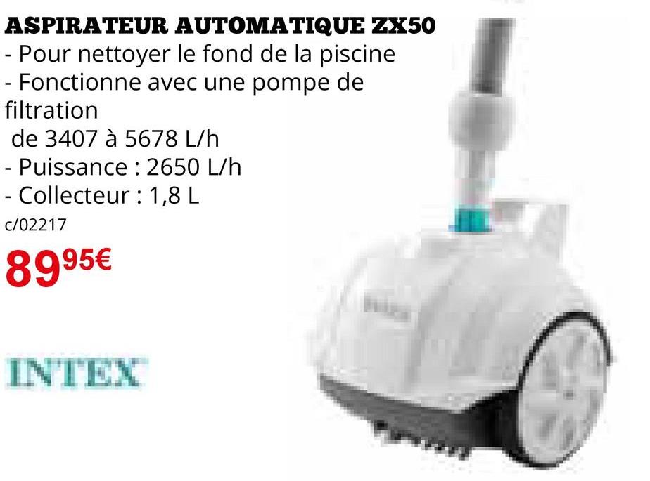 ASPIRATEUR AUTOMATIQUE ZX50
- Pour nettoyer le fond de la piscine
- Fonctionne avec une pompe de
filtration
de 3407 à 5678 L/h
- Puissance : 2650 L/h
- Collecteur: 1,8 L
c/02217
8995€
INTEX