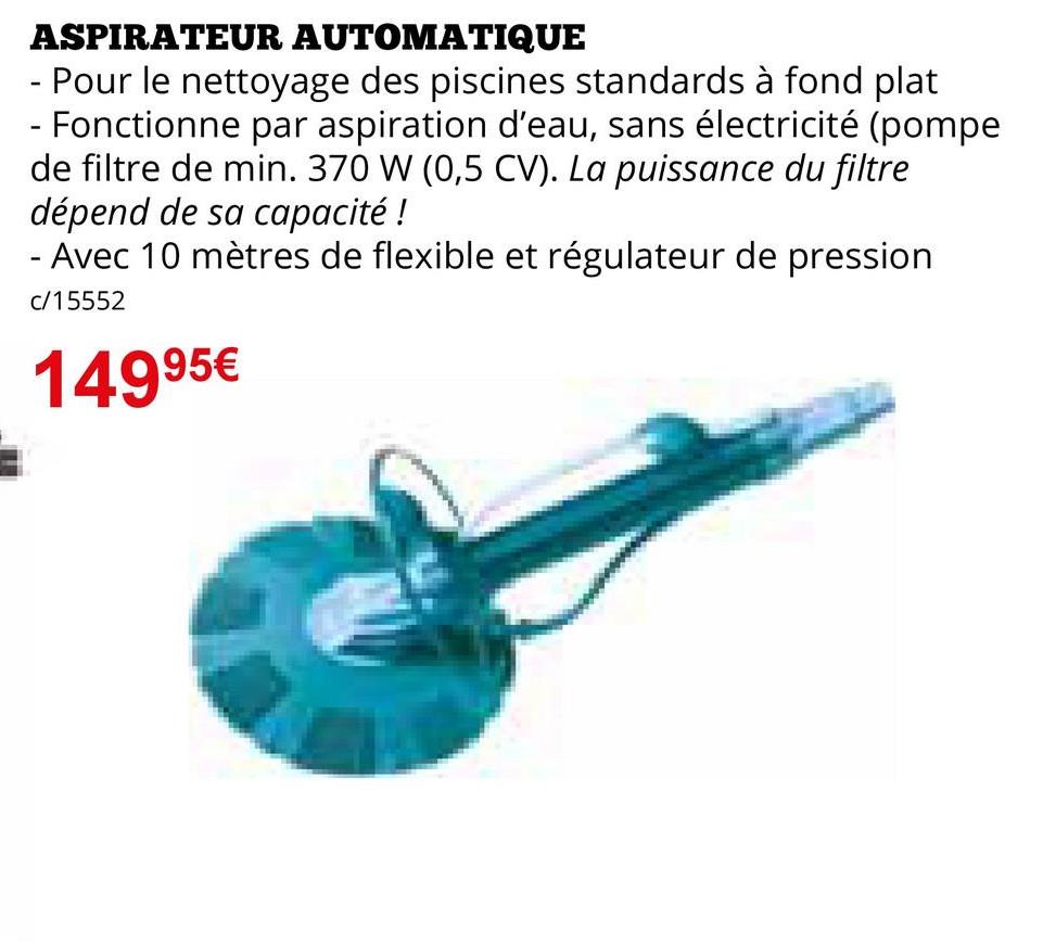 ASPIRATEUR AUTOMATIQUE
- Pour le nettoyage des piscines standards à fond plat
- Fonctionne par aspiration d'eau, sans électricité (pompe
de filtre de min. 370 W (0,5 CV). La puissance du filtre
dépend de sa capacité!
- Avec 10 mètres de flexible et régulateur de pression
c/15552
14995€