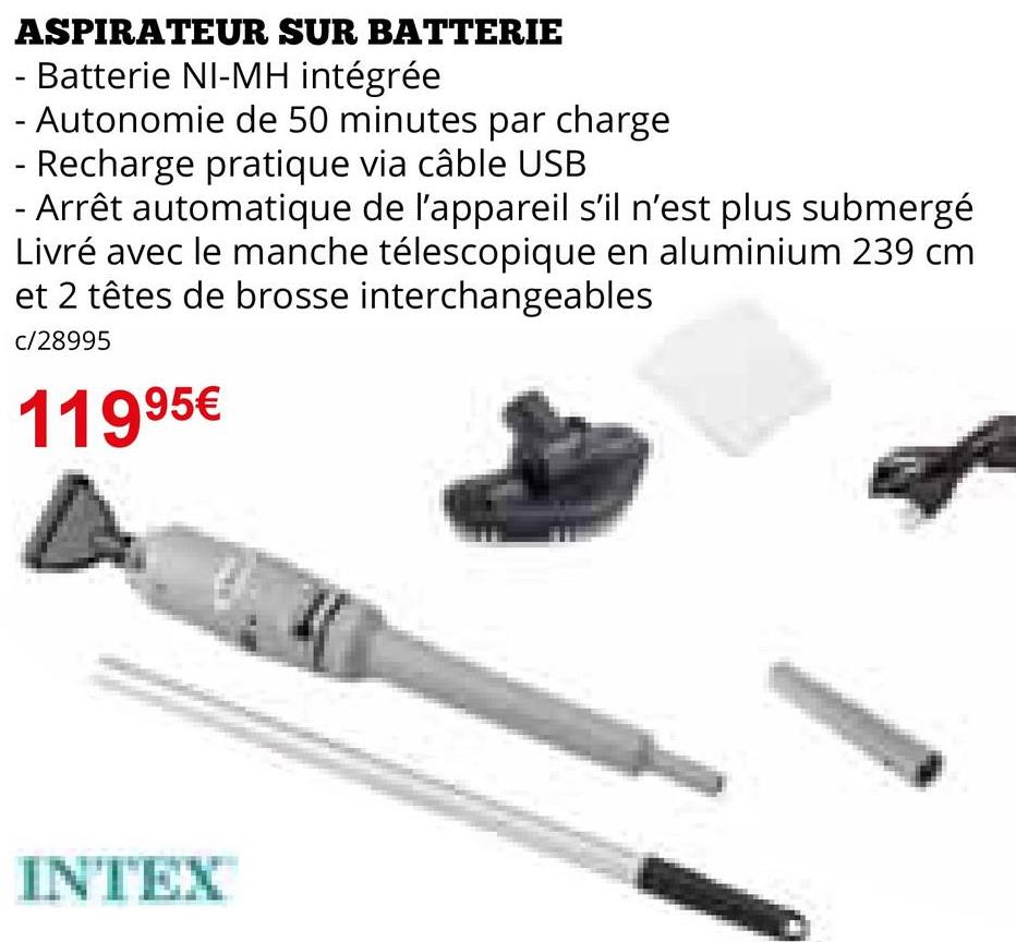 ASPIRATEUR SUR BATTERIE
- Batterie NI-MH intégrée
- Autonomie de 50 minutes par charge
- Recharge pratique via câble USB
- Arrêt automatique de l'appareil s'il n'est plus submergé
Livré avec le manche télescopique en aluminium 239 cm
et 2 têtes de brosse interchangeables
c/28995
11995€
INTEX