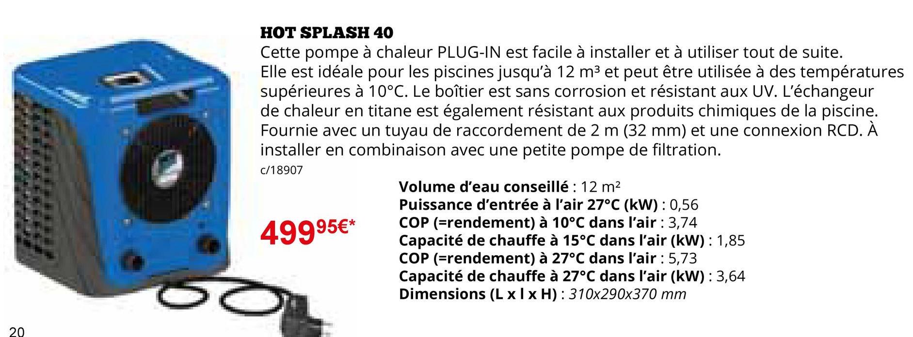 20
HOT SPLASH 40
Cette pompe à chaleur PLUG-IN est facile à installer et à utiliser tout de suite.
Elle est idéale pour les piscines jusqu'à 12 m³ et peut être utilisée à des températures
supérieures à 10°C. Le boîtier est sans corrosion et résistant aux UV. L'échangeur
de chaleur en titane est également résistant aux produits chimiques de la piscine.
Fournie avec un tuyau de raccordement de 2 m (32 mm) et une connexion RCD. À
installer en combinaison avec une petite pompe de filtration.
c/18907
49995€*
Volume d'eau conseillé : 12 m²
Puissance d'entrée à l'air 27°C (kW): 0,56
COP (=rendement) à 10°C dans l'air : 3,74
Capacité de chauffe à 15°C dans l'air (kW): 1,85
COP (=rendement) à 27°C dans l'air : 5,73
Capacité de chauffe à 27°C dans l'air (kW): 3,64
Dimensions (Lxlx H): 310x290x370 mm