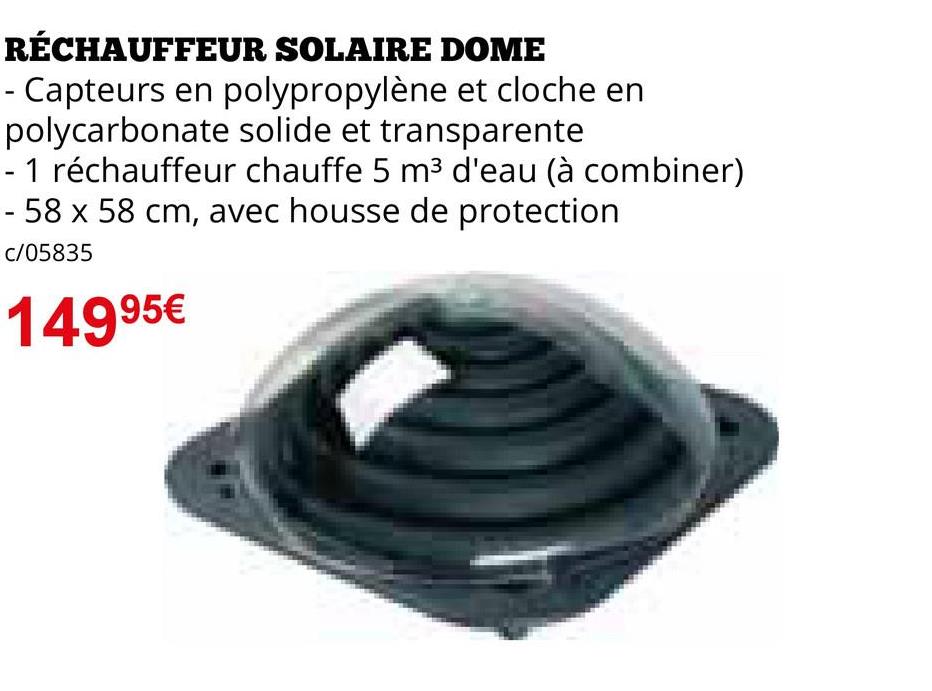 RÉCHAUFFEUR SOLAIRE DOME
- Capteurs en polypropylène et cloche en
polycarbonate solide et transparente
- 1 réchauffeur chauffe 5 m³ d'eau (à combiner)
- 58 x 58 cm, avec housse de protection
c/05835
14995€