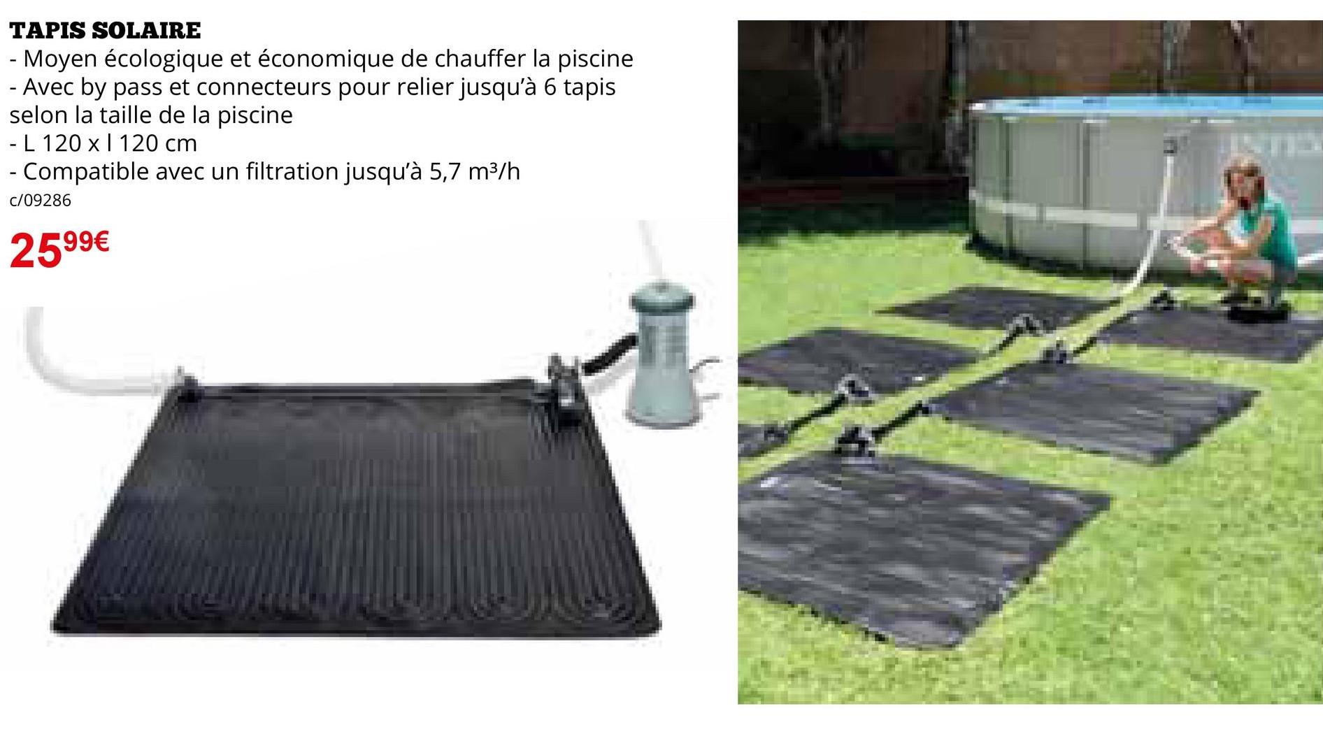 TAPIS SOLAIRE
- Moyen écologique et économique de chauffer la piscine
- Avec by pass et connecteurs pour relier jusqu'à 6 tapis
selon la taille de la piscine
- L 120 x 120 cm
- Compatible avec un filtration jusqu'à 5,7 m³/h
C/09286
2599€
INTE