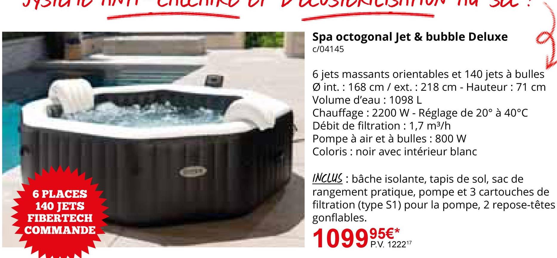 6 PLACES
140 JETS
FIBERTECH
COMMANDE
Spa octogonal Jet & bubble Deluxe
c/04145
6 jets massants orientables et 140 jets à bulles
Øint. 168 cm / ext.: 218 cm - Hauteur : 71 cm
Volume d'eau : 1098 L
Chauffage 2200 W - Réglage de 20° à 40°C
Débit de filtration : 1,7 m³/h
Pompe à air et à bulles: 800 W
Coloris noir avec intérieur blanc
INCLUS: bâche isolante, tapis de sol, sac de
rangement pratique, pompe et 3 cartouches de
filtration (type S1) pour la pompe, 2 repose-têtes
gonflables.
109995€**
109990122217
P.V. 122217