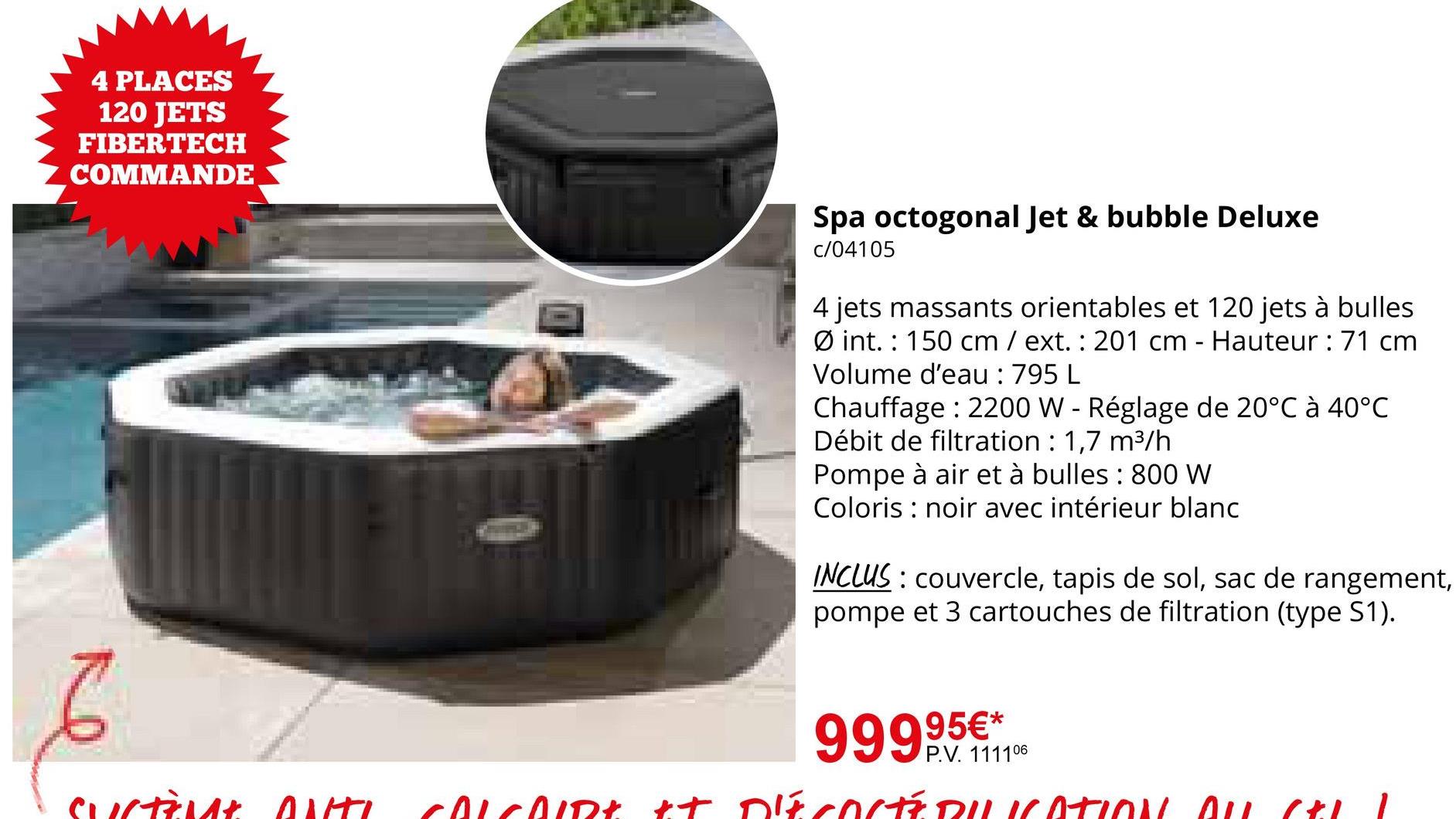 4 PLACES
120 JETS
FIBERTECH
COMMANDE
6
Spa octogonal Jet & bubble Deluxe
c/04105
4 jets massants orientables et 120 jets à bulles
Øint. 150 cm / ext.: 201 cm - Hauteur : 71 cm
Volume d'eau : 795 L
Chauffage: 2200 W - Réglage de 20°C à 40°C
Débit de filtration : 1,7 m³/h
Pompe à air et à bulles : 800 W
Coloris noir avec intérieur blanc
INCLUS couvercle, tapis de sol, sac de rangement,
pompe et 3 cartouches de filtration (type S1).
999,95€**
P.V. 111106
Surtant ONTL COLCOIRE & DECOCTEDIKATION ON CLI