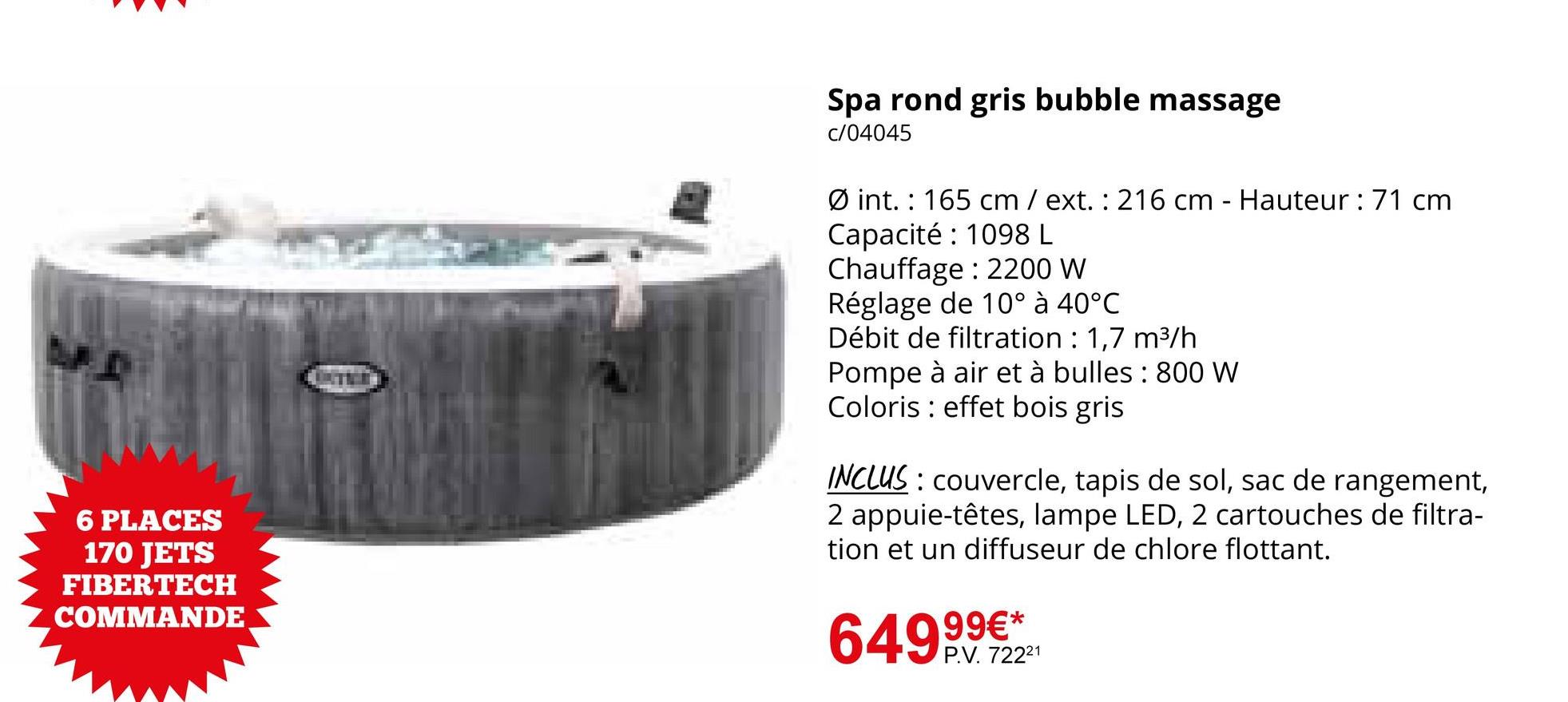 Spa rond gris bubble massage
c/04045
6 PLACES
170 JETS
FIBERTECH
COMMANDE
Øint. 165 cm / ext. 216 cm - Hauteur : 71 cm
Capacité 1098 L
Chauffage: 2200 W
Réglage de 10° à 40°C
Débit de filtration : 1,7 m³/h
Pompe à air et à bulles: 800 W
Coloris effet bois gris
INCLUS: couvercle, tapis de sol, sac de rangement,
2 appuie-têtes, lampe LED, 2 cartouches de filtra-
tion et un diffuseur de chlore flottant.
649,99€**
P.V. 72221