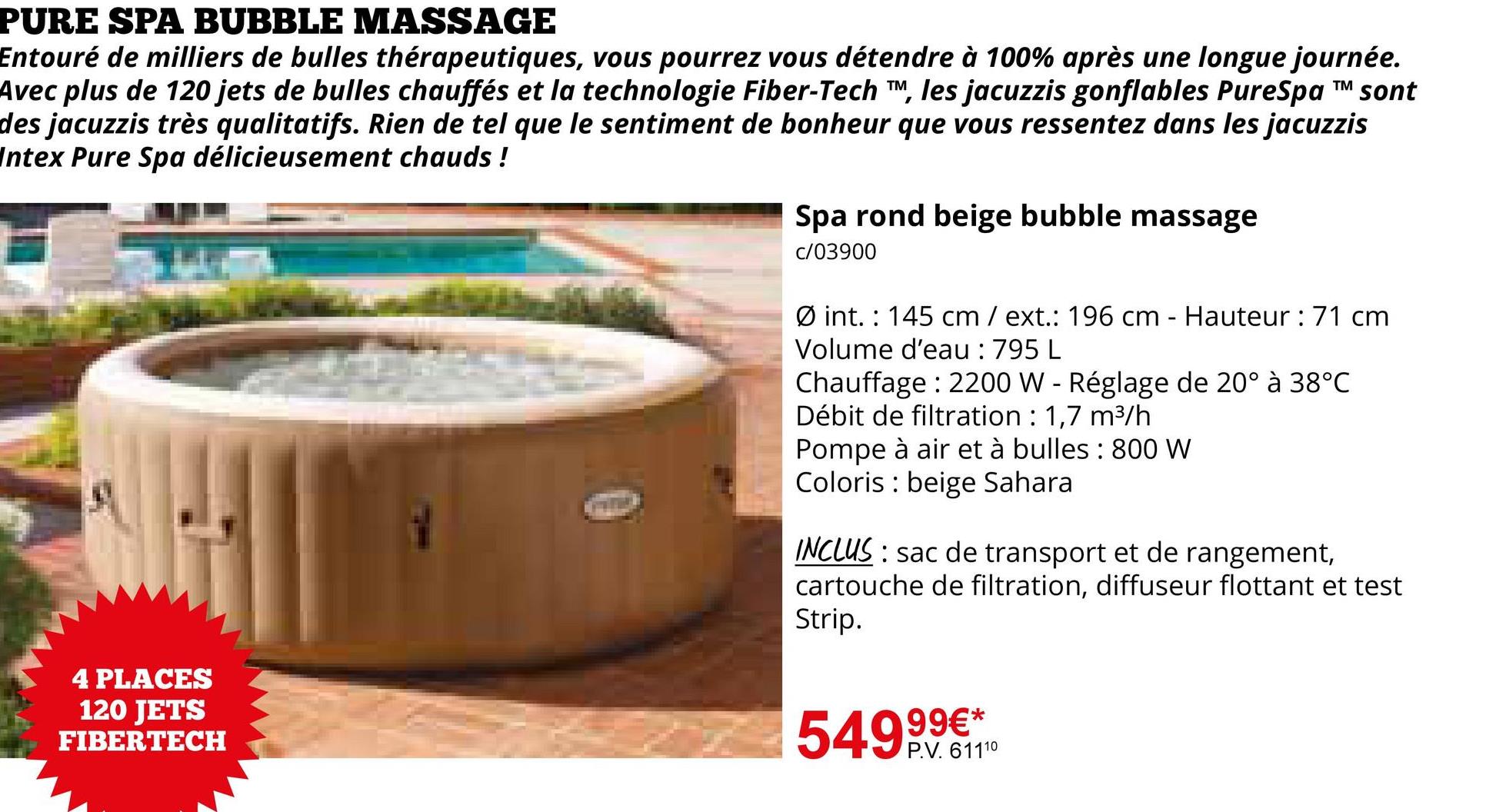 PURE SPA BUBBLE MASSAGE
TM
Entouré de milliers de bulles thérapeutiques, vous pourrez vous détendre à 100% après une longue journée.
Avec plus de 120 jets de bulles chauffés et la technologie Fiber-Tech TM, les jacuzzis gonflables PureSpa ™ sont
des jacuzzis très qualitatifs. Rien de tel que le sentiment de bonheur que vous ressentez dans les jacuzzis
Intex Pure Spa délicieusement chauds !
Spa rond beige bubble massage
c/03900
4 PLACES
120 JETS
FIBERTECH
Øint. 145 cm / ext.: 196 cm - Hauteur : 71 cm
Volume d'eau : 795 L
Chauffage: 2200 W - Réglage de 20° à 38°C
Débit de filtration : 1,7 m³/h
Pompe à air et à bulles: 800 W
Coloris beige Sahara
INCLUS: sac de transport et de rangement,
cartouche de filtration, diffuseur flottant et test
Strip.
99€*
54991110
P.V. 61110