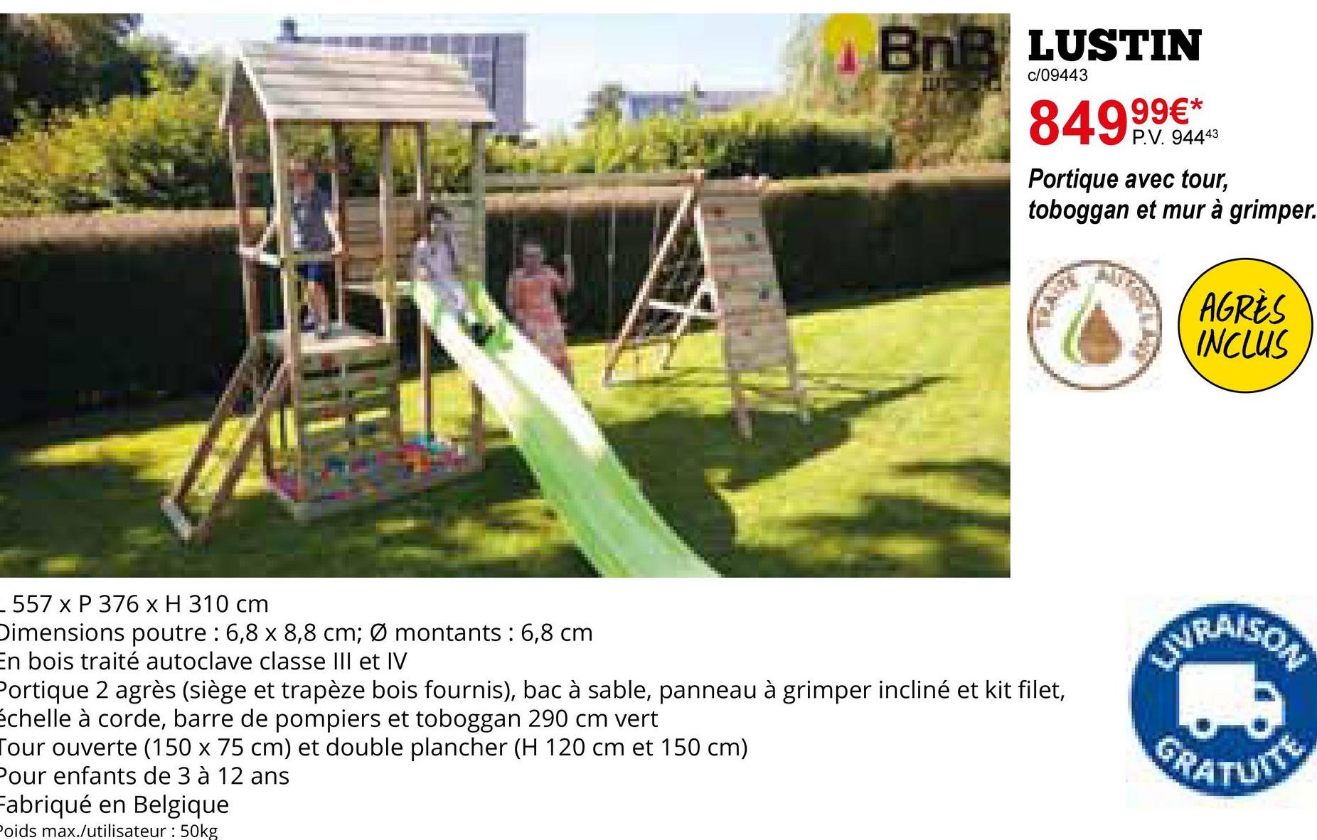 _557 x P 376 x H 310 cm
BNB LUSTIN
c/09443
84999€*
P.V. 94443
Portique avec tour,
toboggan et mur à grimper.
AGRÈS
INCLUS
Dimensions poutre : 6,8 x 8,8 cm; Ø montants : 6,8 cm
En bois traité autoclave classe III et IV
VRAISON
Portique 2 agrès (siège et trapèze bois fournis), bac à sable, panneau à grimper incliné et kit filet,
échelle à corde, barre de pompiers et toboggan 290 cm vert
Tour ouverte (150 x 75 cm) et double plancher (H 120 cm et 150 cm)
Pour enfants de 3 à 12 ans
GRATUITE
Fabriqué en Belgique
Poids max./utilisateur: 50kg