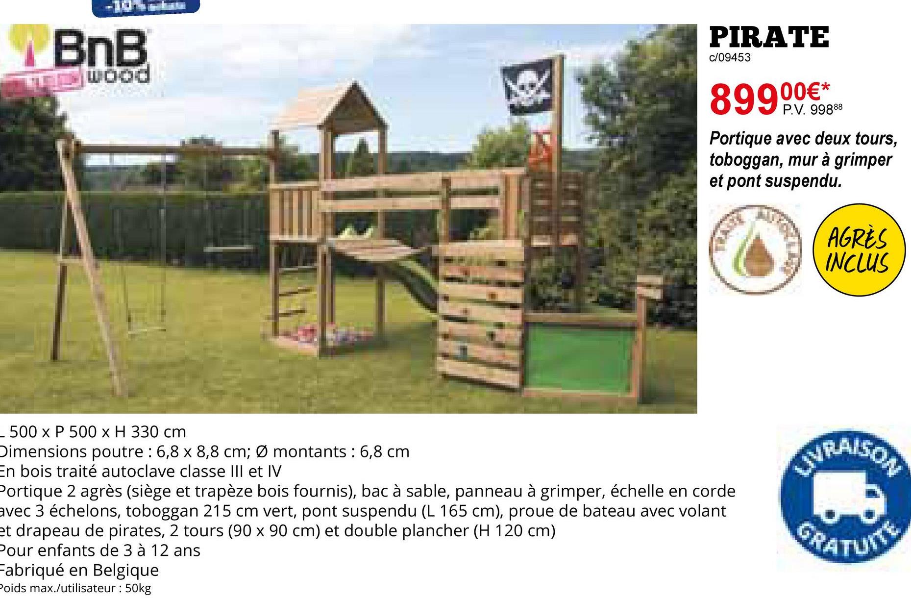 BnB
EWOOD
PIRATE
c/09453
89900€*
P.V. 99888
Portique avec deux tours,
toboggan, mur à grimper
et pont suspendu.
AGRÈS
INCLUS
- 500 x P 500 x H 330 cm
Dimensions poutre : 6,8 x 8,8 cm; Ø montants : 6,8 cm
En bois traité autoclave classe III et IV
Portique 2 agrès (siège et trapèze bois fournis), bac à sable, panneau à grimper, échelle en corde
avec 3 échelons, toboggan 215 cm vert, pont suspendu (L 165 cm), proue de bateau avec volant
et drapeau de pirates, 2 tours (90 x 90 cm) et double plancher (H 120 cm)
Pour enfants de 3 à 12 ans
Fabriqué en Belgique
Poids max./utilisateur : 50kg
LIVRAISON
GRATUITE