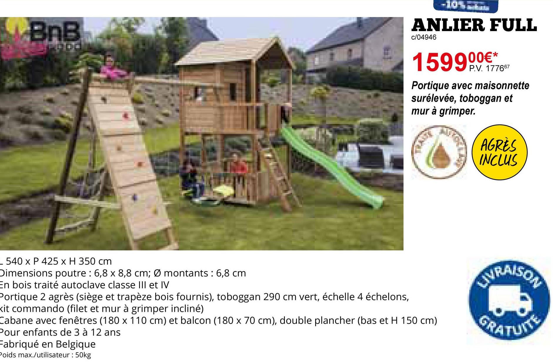 BnB
ood
ANLIER FULL
c/04946
159900€*
P.V. 177667
Portique avec maisonnette
surélevée, toboggan et
mur à grimper.
AGRÈS
INCLUS
- 540 x P 425 x H 350 cm
Dimensions poutre : 6,8 x 8,8 cm; Ø montants: 6,8 cm
En bois traité autoclave classe III et IV
Portique 2 agrès (siège et trapèze bois fournis), toboggan 290 cm vert, échelle 4 échelons,
Kit commando (filet et mur à grimper incliné)
Cabane avec fenêtres (180 x 110 cm) et balcon (180 x 70 cm), double plancher (bas et H 150 cm)
Pour enfants de 3 à 12 ans
Fabriqué en Belgique
Poids max./utilisateur : 50kg
LIVRAISON
GRATUITE