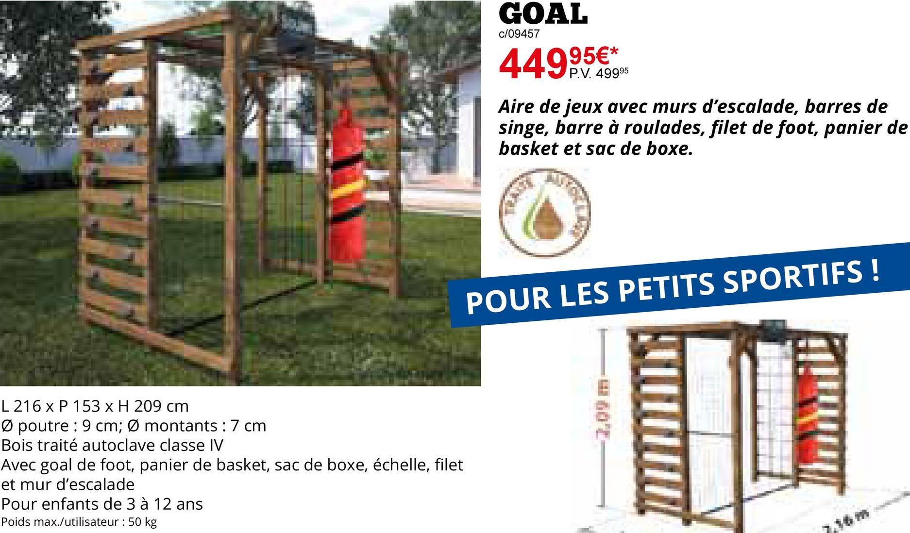 L 216 x P 153 x H 209 cm
Ø poutre 9 cm; Ø montants : 7 cm
Bois traité autoclave classe IV
Avec goal de foot, panier de basket, sac de boxe, échelle, filet
et mur d'escalade
Pour enfants de 3 à 12 ans
Poids max./utilisateur: 50 kg
GOAL
c/09457
449,95€*
P.V. 49995
Aire de jeux avec murs d'escalade, barres de
singe, barre à roulades, filet de foot, panier de
basket et sac de boxe.
POUR LES PETITS SPORTIFS !
7.09 m
7.36m