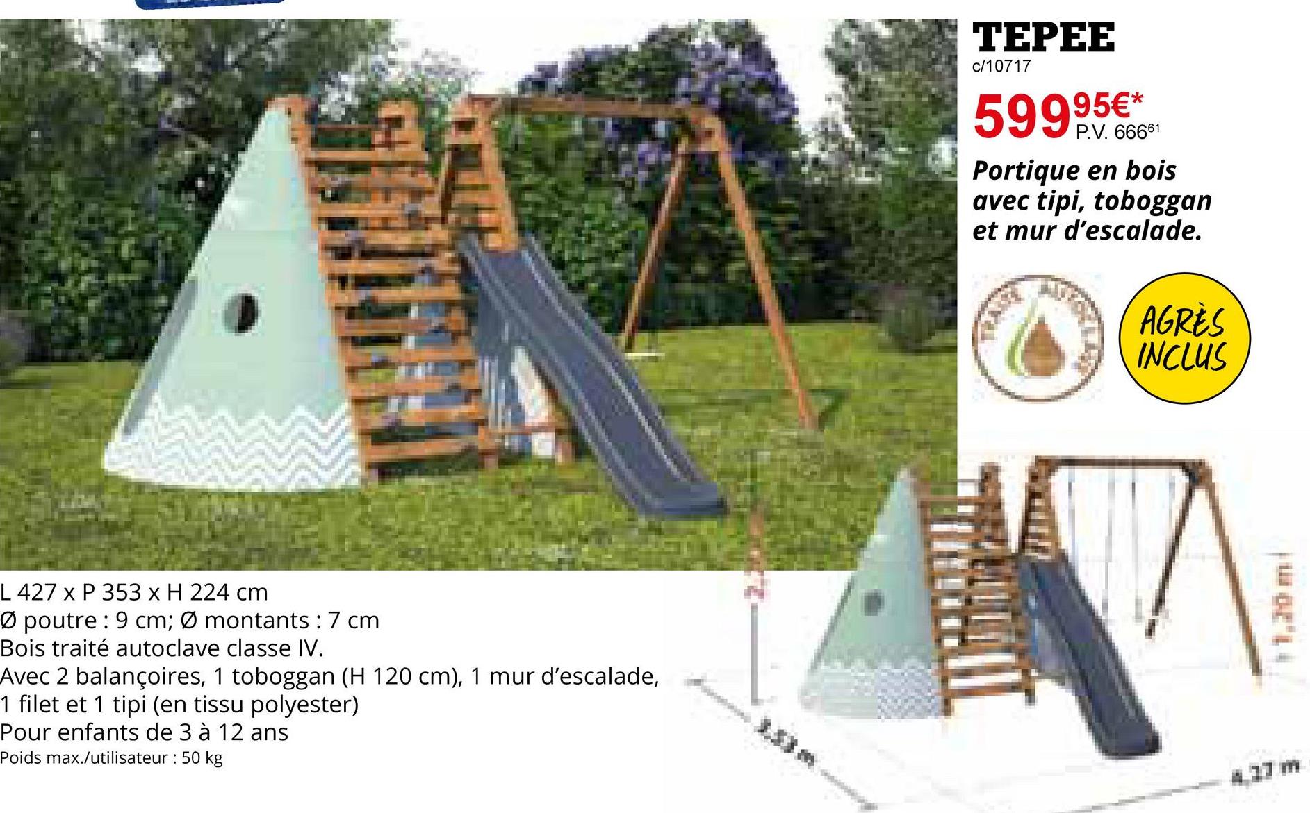 L 427 x P 353 x H 224 cm
Ø poutre: 9 cm; Ø montants: 7 cm
Bois traité autoclave classe IV.
Avec 2 balançoires, 1 toboggan (H 120 cm), 1 mur d'escalade,
1 filet et 1 tipi (en tissu polyester)
Pour enfants de 3 à 12 ans
Poids max./utilisateur : 50 kg
TEPEE
c/10717
95€*
5999.5.6661
Portique en bois
avec tipi, toboggan
et mur d'escalade.
AGRÈS
INCLUS
17
· 1,20 m