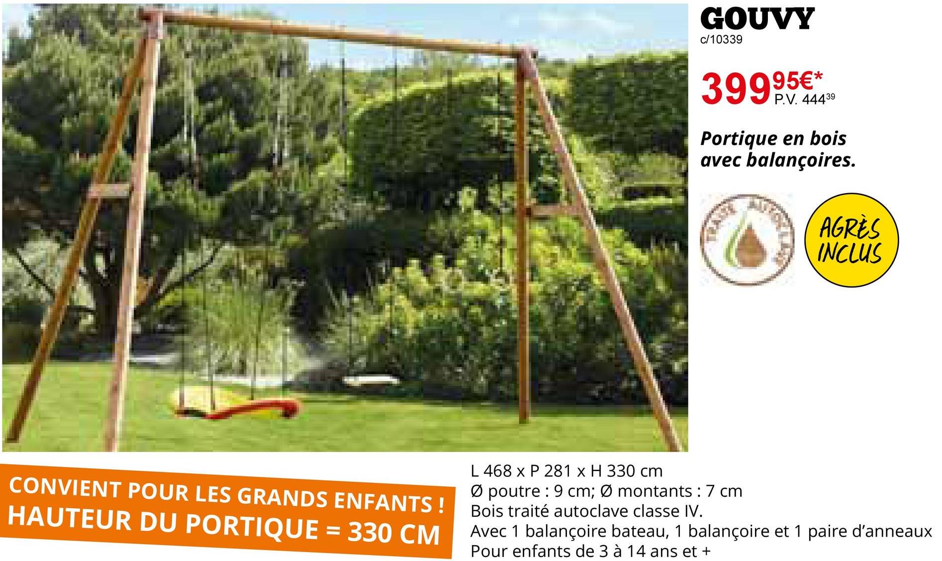 GOUVY
c/10339
399,95€**
P.V. 44439
Portique en bois
avec balançoires.
AGRÈS
INCLUS
CONVIENT POUR LES GRANDS ENFANTS!
HAUTEUR DU PORTIQUE = 330 CM
L 468 x P 281 x H 330 cm
Ø poutre 9 cm; Ø montants: 7 cm
Bois traité autoclave classe IV.
Avec 1 balançoire bateau, 1 balançoire et 1 paire d'anneaux
Pour enfants de 3 à 14 ans et +