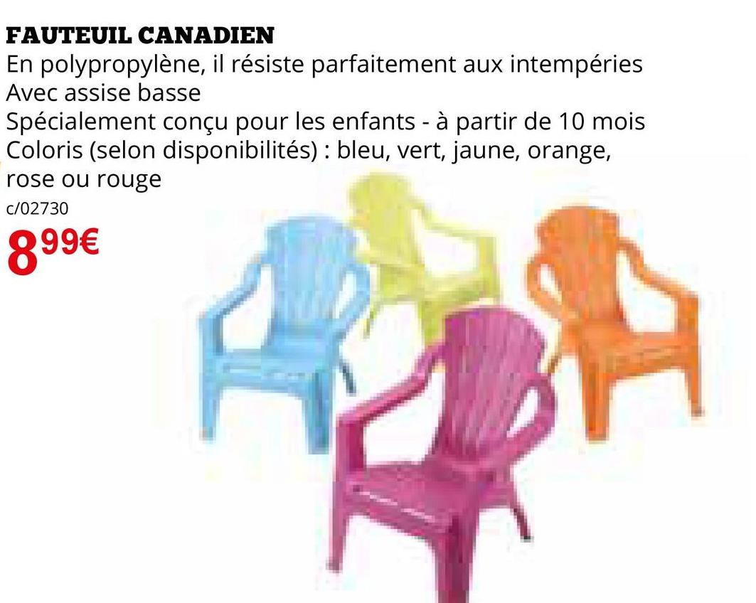 FAUTEUIL CANADIEN
En polypropylène, il résiste parfaitement aux intempéries
Avec assise basse
Spécialement conçu pour les enfants - à partir de 10 mois
Coloris (selon disponibilités): bleu, vert, jaune, orange,
rose ou rouge
c/02730
899€