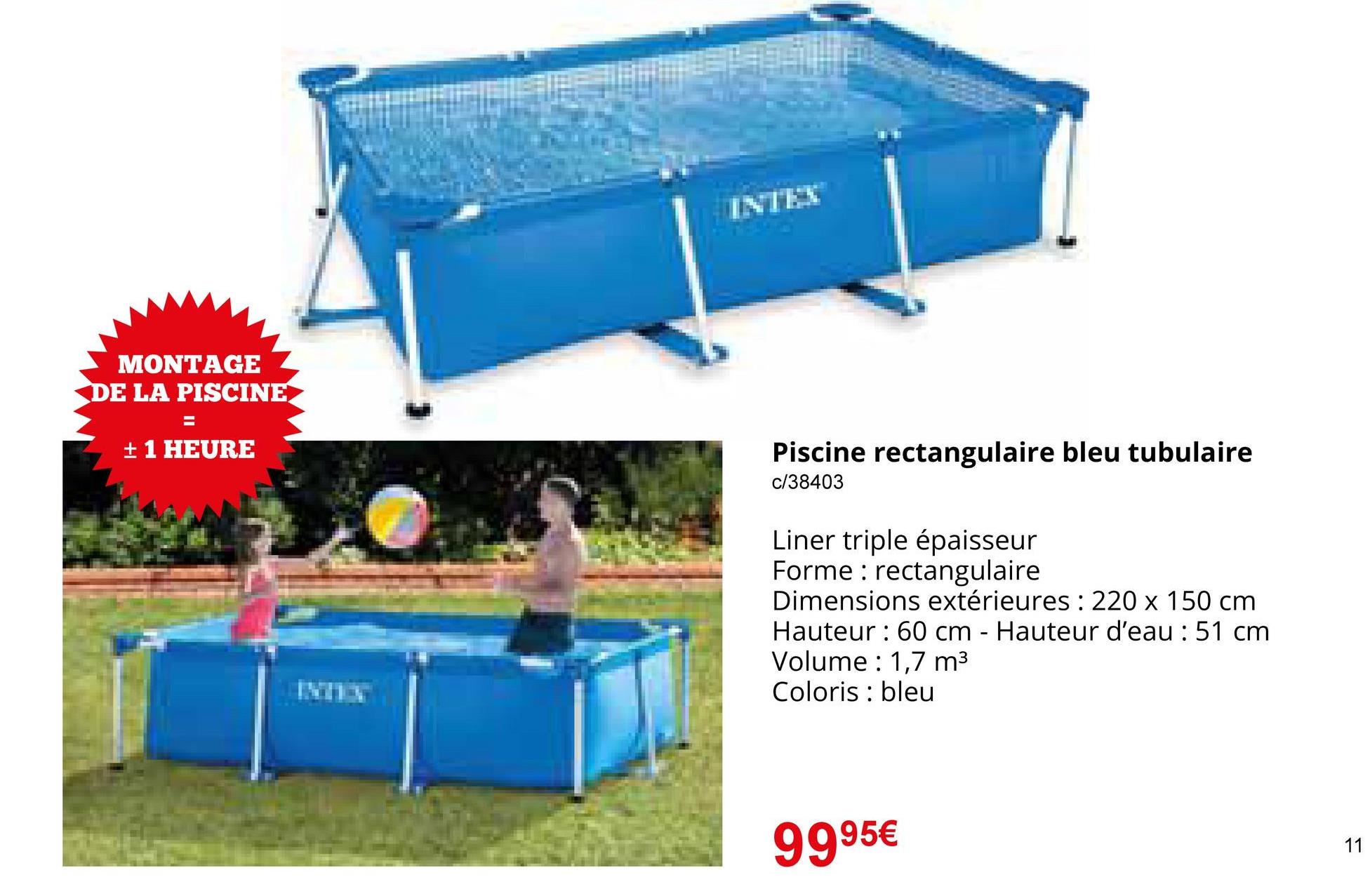 MONTAGE
DE LA PISCINE
=
± 1 HEURE
INTEX
Piscine rectangulaire bleu tubulaire
c/38403
Liner triple épaisseur
Forme: rectangulaire
Dimensions extérieures: 220 x 150 cm
Hauteur 60 cm - Hauteur d'eau: 51 cm
Volume 1,7 m³
Coloris bleu
9995€
13
11