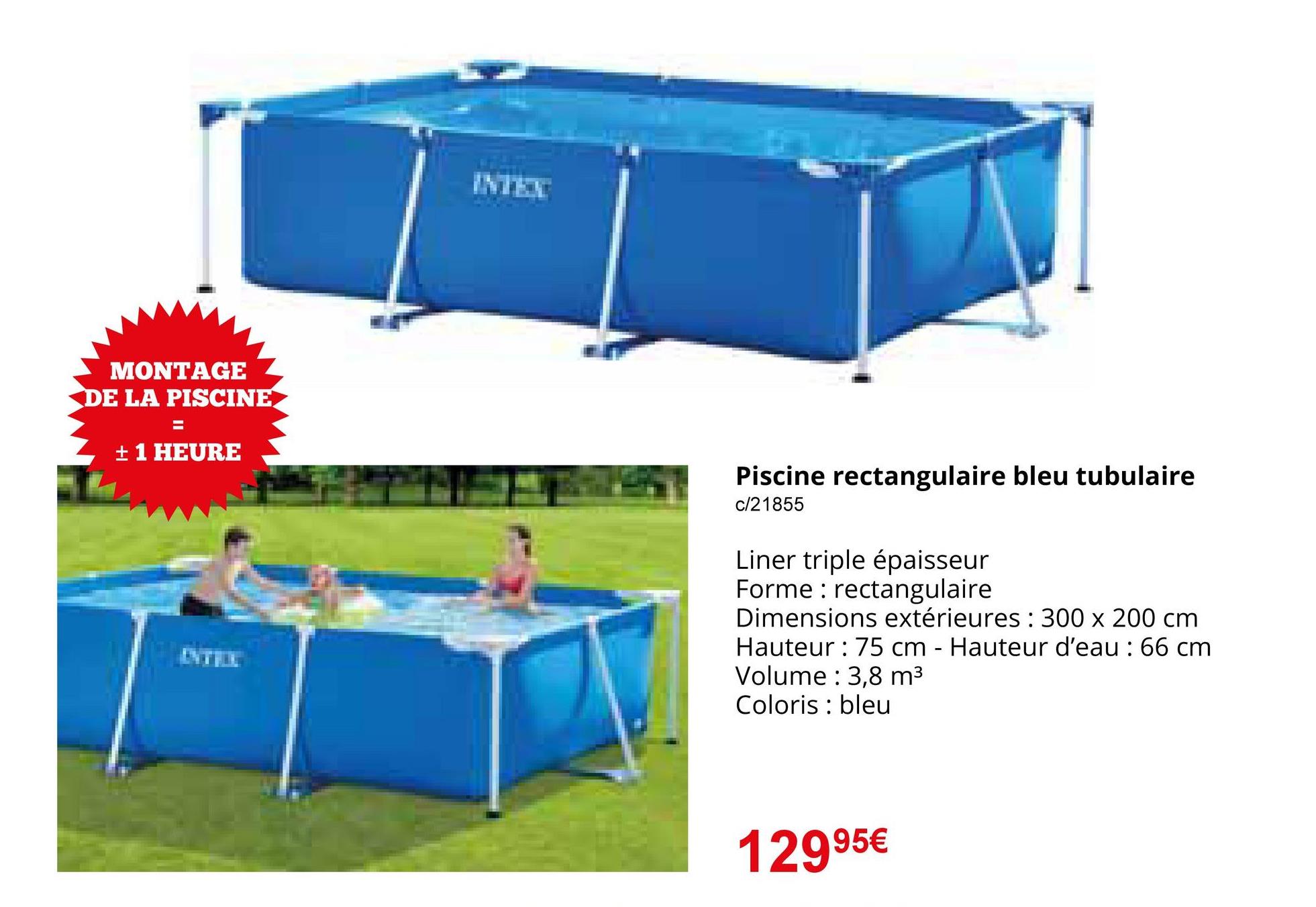 MONTAGE
DE LA PISCINE
=
± 1 HEURE
INTEX
Piscine rectangulaire bleu tubulaire
c/21855
Liner triple épaisseur
Forme rectangulaire
Dimensions extérieures: 300 x 200 cm
Hauteur: 75 cm - Hauteur d'eau: 66 cm
Volume: 3,8 m³
Coloris : bleu
12995€