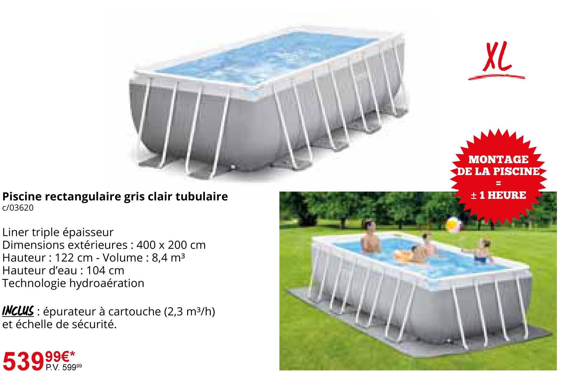 XL
Piscine rectangulaire gris clair tubulaire
c/03620
Liner triple épaisseur
Dimensions extérieures : 400 x 200 cm
Hauteur : 122 cm - Volume: 8,4 m³
Hauteur d'eau : 104 cm
Technologie hydroaération
INCLUS: épurateur à cartouche (2,3 m³/h)
et échelle de sécurité.
99€*
53995999
P.V. 59999
MONTAGE
DE LA PISCINE
=
+ 1 HEURE