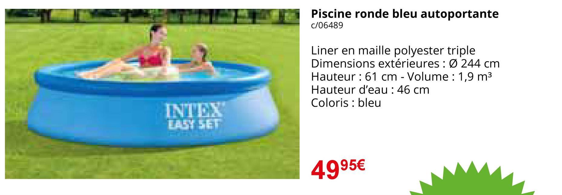 INTEX
EASY SET
Piscine ronde bleu autoportante
c/06489
Liner en maille polyester triple
Dimensions extérieures: Ø 244 cm
Hauteur 61 cm - Volume: 1,9 m³
Hauteur d'eau : 46 cm
Coloris : bleu
4995€