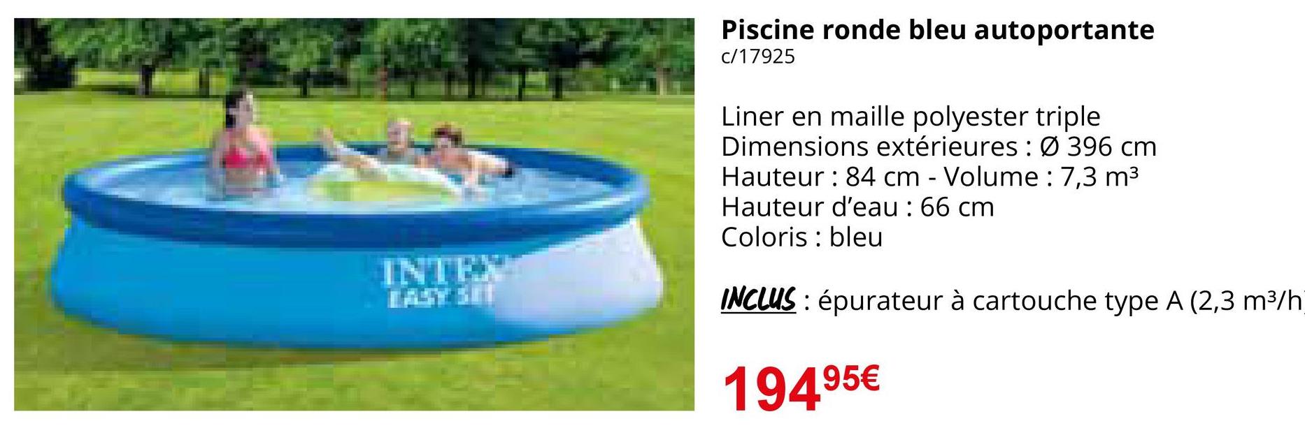 INTEX
Piscine ronde bleu autoportante
c/17925
Liner en maille polyester triple
Dimensions extérieures: Ø 396 cm
Hauteur : 84 cm - Volume : 7,3 m³
Hauteur d'eau : 66 cm
Coloris bleu
INCLUS: épurateur à cartouche type A (2,3 m³/h
194.95€